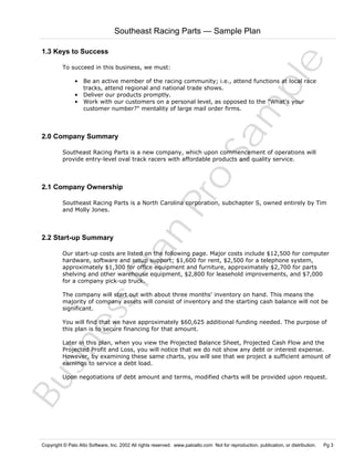 Southeast Racing Parts — Sample Plan

To succeed in this business, we must:

Sa
m
pl
e

1.3 Keys to Success

• Be an active member of the racing community; i.e., attend functions at local race
tracks, attend regional and national trade shows.
• Deliver our products promptly.
• Work with our customers on a personal level, as opposed to the "What's your
customer number?" mentality of large mail order firms.

2.0 Company Summary

2.1 Company Ownership

Pr
o

Southeast Racing Parts is a new company, which upon commencement of operations will
provide entry-level oval track racers with affordable products and quality service.

Bu
sin
es
sP
la
n

Southeast Racing Parts is a North Carolina corporation, subchapter S, owned entirely by Tim
and Molly Jones.

2.2 Start-up Summary

Our start-up costs are listed on the following page. Major costs include $12,500 for computer
hardware, software and setup support; $1,600 for rent, $2,500 for a telephone system,
approximately $1,300 for office equipment and furniture, approximately $2,700 for parts
shelving and other warehouse equipment, $2,800 for leasehold improvements, and $7,000
for a company pick-up truck.
The company will start out with about three months' inventory on hand. This means the
majority of company assets will consist of inventory and the starting cash balance will not be
significant.
You will find that we have approximately $60,625 additional funding needed. The purpose of
this plan is to secure financing for that amount.
Later in this plan, when you view the Projected Balance Sheet, Projected Cash Flow and the
Projected Profit and Loss, you will notice that we do not show any debt or interest expense.
However, by examining these same charts, you will see that we project a sufficient amount of
earnings to service a debt load.
Upon negotiations of debt amount and terms, modified charts will be provided upon request.

Copyright © Palo Alto Software, Inc. 2002 All rights reserved. www.paloalto.com Not for reproduction, publication, or distribution.

Pg 3

 
