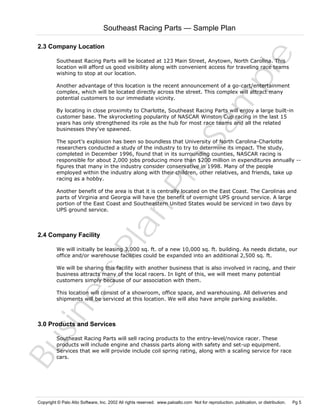 Southeast Racing Parts — Sample Plan

Sa
m
pl
e

2.3 Company Location
Southeast Racing Parts will be located at 123 Main Street, Anytown, North Carolina. This
location will afford us good visibility along with convenient access for traveling race teams
wishing to stop at our location.

Another advantage of this location is the recent announcement of a go-cart/entertainment
complex, which will be located directly across the street. This complex will attract many
potential customers to our immediate vicinity.
By locating in close proximity to Charlotte, Southeast Racing Parts will enjoy a large built-in
customer base. The skyrocketing popularity of NASCAR Winston Cup racing in the last 15
years has only strengthened its role as the hub for most race teams and all the related
businesses they've spawned.

Pr
o

The sport's explosion has been so boundless that University of North Carolina-Charlotte
researchers conducted a study of the industry to try to determine its impact. The study,
completed in December 1996, found that in its surrounding counties, NASCAR racing is
responsible for about 2,000 jobs producing more than $200 million in expenditures annually -figures that many in the industry consider conservative in 1998. Many of the people
employed within the industry along with their children, other relatives, and friends, take up
racing as a hobby.

Bu
sin
es
sP
la
n

Another benefit of the area is that it is centrally located on the East Coast. The Carolinas and
parts of Virginia and Georgia will have the benefit of overnight UPS ground service. A large
portion of the East Coast and Southeastern United States would be serviced in two days by
UPS ground service.

2.4 Company Facility

We will initially be leasing 3,000 sq. ft. of a new 10,000 sq. ft. building. As needs dictate, our
office and/or warehouse facilities could be expanded into an additional 2,500 sq. ft.
We will be sharing this facility with another business that is also involved in racing, and their
business attracts many of the local racers. In light of this, we will meet many potential
customers simply because of our association with them.
This location will consist of a showroom, office space, and warehousing. All deliveries and
shipments will be serviced at this location. We will also have ample parking available.

3.0 Products and Services

Southeast Racing Parts will sell racing products to the entry-level/novice racer. These
products will include engine and chassis parts along with safety and set-up equipment.
Services that we will provide include coil spring rating, along with a scaling service for race
cars.

Copyright © Palo Alto Software, Inc. 2002 All rights reserved. www.paloalto.com Not for reproduction, publication, or distribution.

Pg 5

 