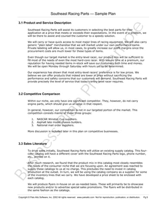 Southeast Racing Parts — Sample Plan

Sa
m
pl
e

3.1 Product and Service Description
Southeast Racing Parts will assist its customers in selecting the best parts for their
application at a price that meets or exceeds their expectations. In the event of a problem, we
will be there to assist and counsel the customer to a speedy solution.
We will carry or have quick access to most major lines of racing equipment. We will also carry
generic "plain label" merchandise that we will market under our own performance name.
Private labeling will allow us, in most cases, to greatly increase our profit margins since the
procurement costs are much lower for these types of items.
Even though our target market is the entry-level racer, our product mix will be sufficient to
fill most of the needs of even the most hard-core racer. With leisure time at a premium, our
reputation for having needed items in-stock will save our customers both time and money.
We will be open Monday through Saturday with hours yet to be determined.

3.2 Competitive Comparison

Pr
o

Our experience has shown that most entry-level racers' preference is for low prices. We
believe we can offer products that indeed are lower in price without sacrificing the
performance and safety concerns that our customers will demand. Southeast Racing Parts will
provide precisely the level of service that today's entry-level racer requires.

Bu
sin
es
sP
la
n

Within our niche, we only have one significant competitor. They, however, do not carry
engine parts, which should give us an edge in that respect.
In general, however, our competition is not in our targeted portion of the market. This
competition consists mainly of these three groups:
1.
2.
3.

NASCAR Winston Cup suppliers.
Asphalt late model chassis builders.
National mail order suppliers.

More discussion is included later in this plan on competitive businesses.

3.3 Sales Literature

To drive sales initially, Southeast Racing Parts will utilize an existing supply catalog. This fourcolor catalog will have a different cover with the Southeast Racing Parts logo, phone number,
etc., printed on it.
After much research, we found that the product mix in this catalog most closely resembles
the needs of the consumer niche that we are focusing upon. An agreement was reached to
supply these catalogs to us at no charge. This precludes the need to invest in catalog
production at the outset. In turn, we will be using the catalog company as a supplier for some
of the inventory lines that we carry. We have developed a price sheet to be enclosed with
each catalog.
We will produce flyers in-house on an as-needed basis. These will primarily be to showcase
new products and/or to advertise special sales promotions. The flyers will be distributed in
the same fashion as the catalogs.

Copyright © Palo Alto Software, Inc. 2002 All rights reserved. www.paloalto.com Not for reproduction, publication, or distribution.

Pg 6

 