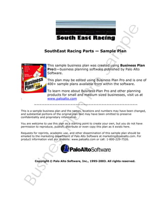 Sa
m
ple

SouthEast Racing Parts — Sample Plan

This sample business plan was created using Business Plan
Pro®—business planning software published by Palo Alto
Software.

Bu
sin
es
sP
lan
Pro

This plan may be edited using Business Plan Pro and is one of
400+ sample plans available from within the software.

.

To learn more about Business Plan Pro and other planning
products for small and medium sized businesses, visit us at
www.paloalto.com

————————————————————————————————————————

This is a sample business plan and the names, locations and numbers may have been changed,
and substantial portions of the original plan text may have been omitted to preserve
confidentiality and proprietary information.
You are welcome to use this plan as a starting point to create your own, but you do not have
permission to reproduce, publish, distribute or even copy this plan as it exists here.
Requests for reprints, academic use, and other dissemination of this sample plan should be
emailed to the marketing department of Palo Alto Software at marketing@paloalto.com. For
product information visit our Website: www.paloalto.com or call: 1-800-229-7526.

Copyright © Palo Alto Software, Inc., 1995-2003. All rights reserved.

 
