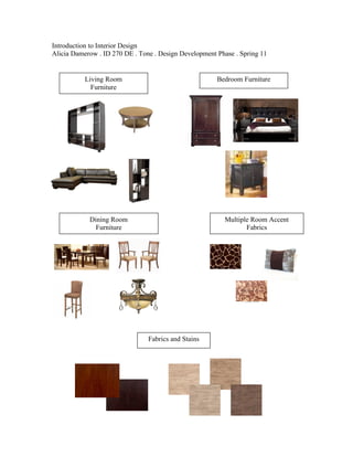 Introduction to Interior Design
Alicia Damerow . ID 270 DE . Tone . Design Development Phase . Spring 11


           Living Room                                 Bedroom Furniture
             Furniture




            Dining Room                                  Multiple Room Accent
              Furniture                                         Fabrics




                                Fabrics and Stains
 