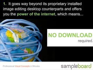 1. It goes way beyond its proprietary installed
image editing desktop counterparts and offers
you the power of the internet, which means...




                                          NO DOWNLOAD
                                                 required.




Professional Visual Concepts in Minutes
 