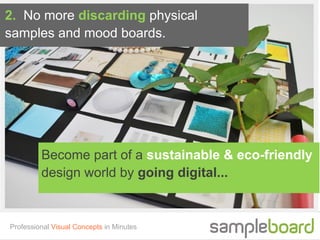 2. No more discarding physical
samples and mood boards.




         Become part of a sustainable & eco-friendly
         design world by going digital...


Professional Visual Concepts in Minutes
 