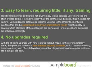 3. Easy to learn, requiring little, if any, training
Traditional enterprise software is not always easy to use because user interfaces are
often created before it is known exactly how the software will be used, thus the need for
training. SampleBoard’s software is easier to use due to the streamlined, intuitive
interface that can be customized to suit your organizations needs with the ability to
analyze which elements of the application are being used (or not used) and customize
the solution accordingly.

4. No upgrades required
With the ability to upgrade with new features without impact to the core technology
stack, SampleBoard can make new releases instantly available, which means the costly,
time-consuming, and often delayed upgrades that plague traditional enterprise software
are a thing of the past.




  Professional Visual Concepts in Minutes                                   concept creation online
 