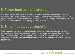 5. Fewer backups and storage
Your organization will not have to store the software or data on your computers or
hardware. That means the elimination of need for big storage facilities for data and/or
large image files. It is also a convenient model since data storage and backups are now
the responsibility of the host company ie SampleBoard


6. Simplified budget signoffs
SaaS solutions are gaining traction in enterprise and institutions because unlike
traditional enterprise software, which requires the buy-in and support from multiple
divisions within a company, enterprise SaaS departmental applications like
SampleBoard can be sold directly to the line of business owner such as the Creative
department.




  Professional Visual Concepts in Minutes                                 concept creation online
 