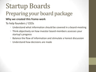 Startup Boards
Preparing your board package
Why we created this frame-work
To help founders / CEOs
   • Understand what information should be covered in a board-meeting
   • Think objectively on how investor board-members assesses your
     startup’s progress
   • Balance the flow of information and stimulate a honest discussion
   • Understand how decisions are made

                         By:
                            Mahendra Ramsinghani
                            Mahendra is the author of “The
                            Business of Venture Capital: Insights
                            from Leading Practitioners on the Art
                            of Raising a Fund, Deal
                            Structuring, Value Creation, and Exit
                            Strategies (Wiley Finance).
 