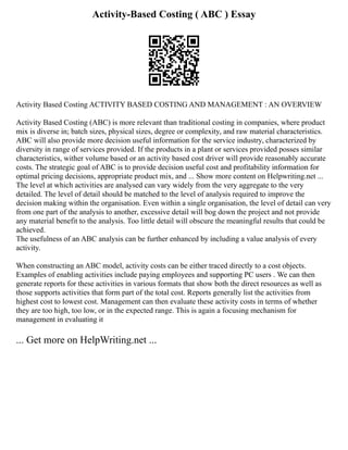 Activity-Based Costing ( ABC ) Essay
Activity Based Costing ACTIVITY BASED COSTING AND MANAGEMENT : AN OVERVIEW
Activity Based Costing (ABC) is more relevant than traditional costing in companies, where product
mix is diverse in; batch sizes, physical sizes, degree or complexity, and raw material characteristics.
ABC will also provide more decision useful information for the service industry, characterized by
diversity in range of services provided. If the products in a plant or services provided posses similar
characteristics, wither volume based or an activity based cost driver will provide reasonably accurate
costs. The strategic goal of ABC is to provide decision useful cost and profitability information for
optimal pricing decisions, appropriate product mix, and ... Show more content on Helpwriting.net ...
The level at which activities are analysed can vary widely from the very aggregate to the very
detailed. The level of detail should be matched to the level of analysis required to improve the
decision making within the organisation. Even within a single organisation, the level of detail can very
from one part of the analysis to another, excessive detail will bog down the project and not provide
any material benefit to the analysis. Too little detail will obscure the meaningful results that could be
achieved.
The usefulness of an ABC analysis can be further enhanced by including a value analysis of every
activity.
When constructing an ABC model, activity costs can be either traced directly to a cost objects.
Examples of enabling activities include paying employees and supporting PC users . We can then
generate reports for these activities in various formats that show both the direct resources as well as
those supports activities that form part of the total cost. Reports generally list the activities from
highest cost to lowest cost. Management can then evaluate these activity costs in terms of whether
they are too high, too low, or in the expected range. This is again a focusing mechanism for
management in evaluating it
... Get more on HelpWriting.net ...
 