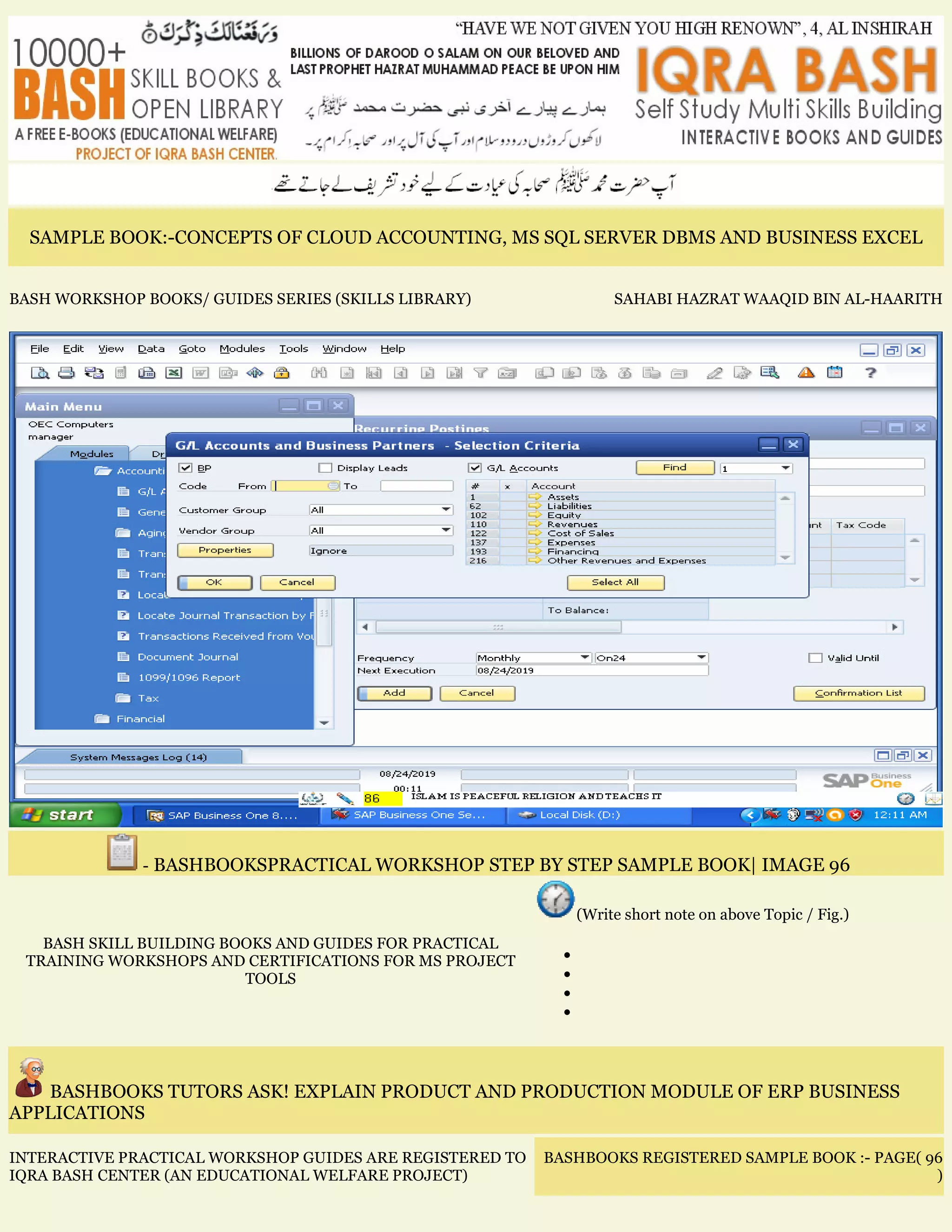 SAMPLE BOOK:-CONCEPTS OF CLOUD ACCOUNTING, MS SQL SERVER DBMS AND BUSINESS EXCEL
BASH WORKSHOP BOOKS/ GUIDES SERIES (SKILLS LIBRARY) SAHABI HAZRAT WAAQID BIN AL-HAARITH
- BASHBOOKSPRACTICAL WORKSHOP STEP BY STEP SAMPLE BOOK| IMAGE 96
BASH SKILL BUILDING BOOKS AND GUIDES FOR PRACTICAL
TRAINING WORKSHOPS AND CERTIFICATIONS FOR MS PROJECT
TOOLS
(Write short note on above Topic / Fig.)
•
•
•
•
BASHBOOKS TUTORS ASK! EXPLAIN PRODUCT AND PRODUCTION MODULE OF ERP BUSINESS
APPLICATIONS
INTERACTIVE PRACTICAL WORKSHOP GUIDES ARE REGISTERED TO
IQRA BASH CENTER (AN EDUCATIONAL WELFARE PROJECT)
BASHBOOKS REGISTERED SAMPLE BOOK :- PAGE( 96
)
 