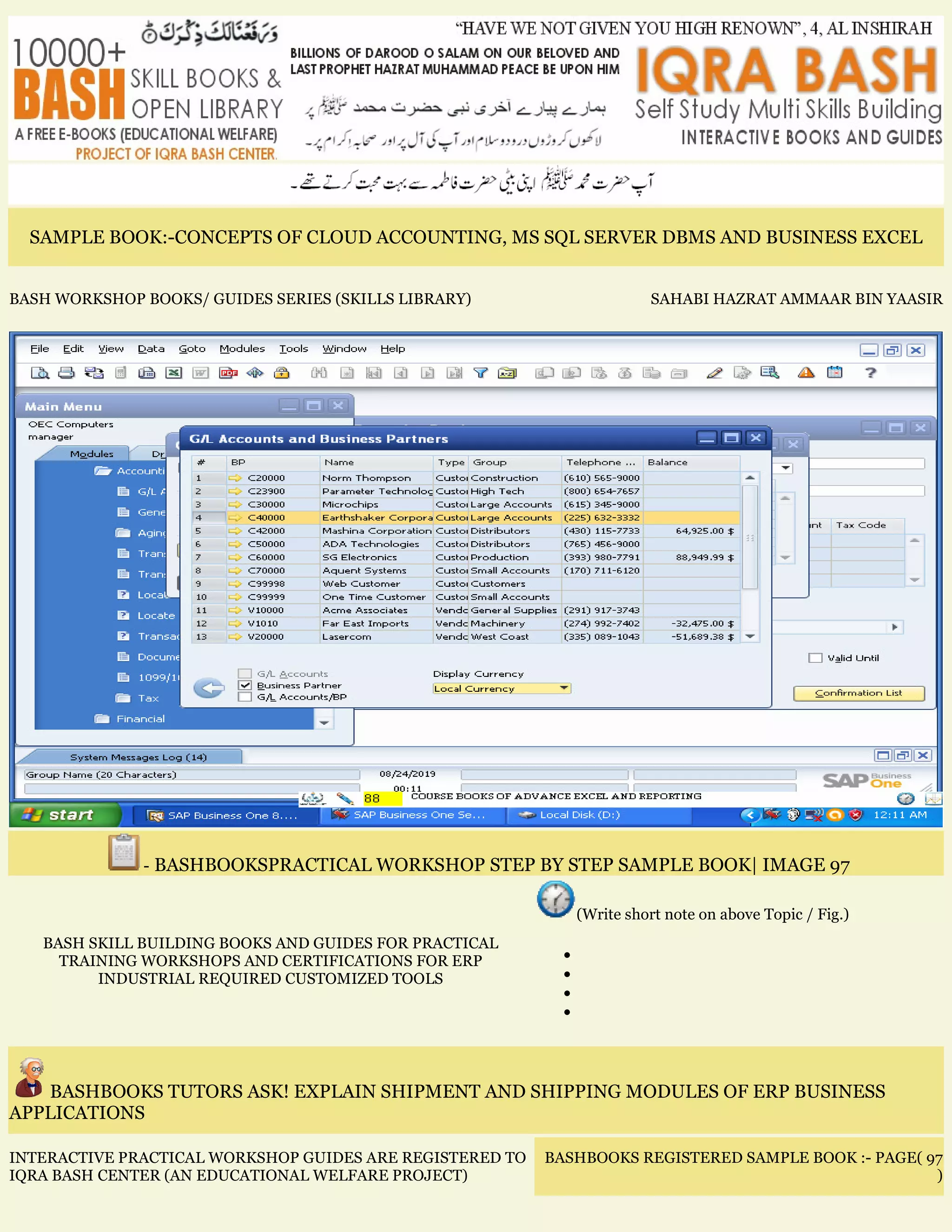 SAMPLE BOOK:-CONCEPTS OF CLOUD ACCOUNTING, MS SQL SERVER DBMS AND BUSINESS EXCEL
BASH WORKSHOP BOOKS/ GUIDES SERIES (SKILLS LIBRARY) SAHABI HAZRAT AMMAAR BIN YAASIR
- BASHBOOKSPRACTICAL WORKSHOP STEP BY STEP SAMPLE BOOK| IMAGE 97
BASH SKILL BUILDING BOOKS AND GUIDES FOR PRACTICAL
TRAINING WORKSHOPS AND CERTIFICATIONS FOR ERP
INDUSTRIAL REQUIRED CUSTOMIZED TOOLS
(Write short note on above Topic / Fig.)
•
•
•
•
BASHBOOKS TUTORS ASK! EXPLAIN SHIPMENT AND SHIPPING MODULES OF ERP BUSINESS
APPLICATIONS
INTERACTIVE PRACTICAL WORKSHOP GUIDES ARE REGISTERED TO
IQRA BASH CENTER (AN EDUCATIONAL WELFARE PROJECT)
BASHBOOKS REGISTERED SAMPLE BOOK :- PAGE( 97
)
 