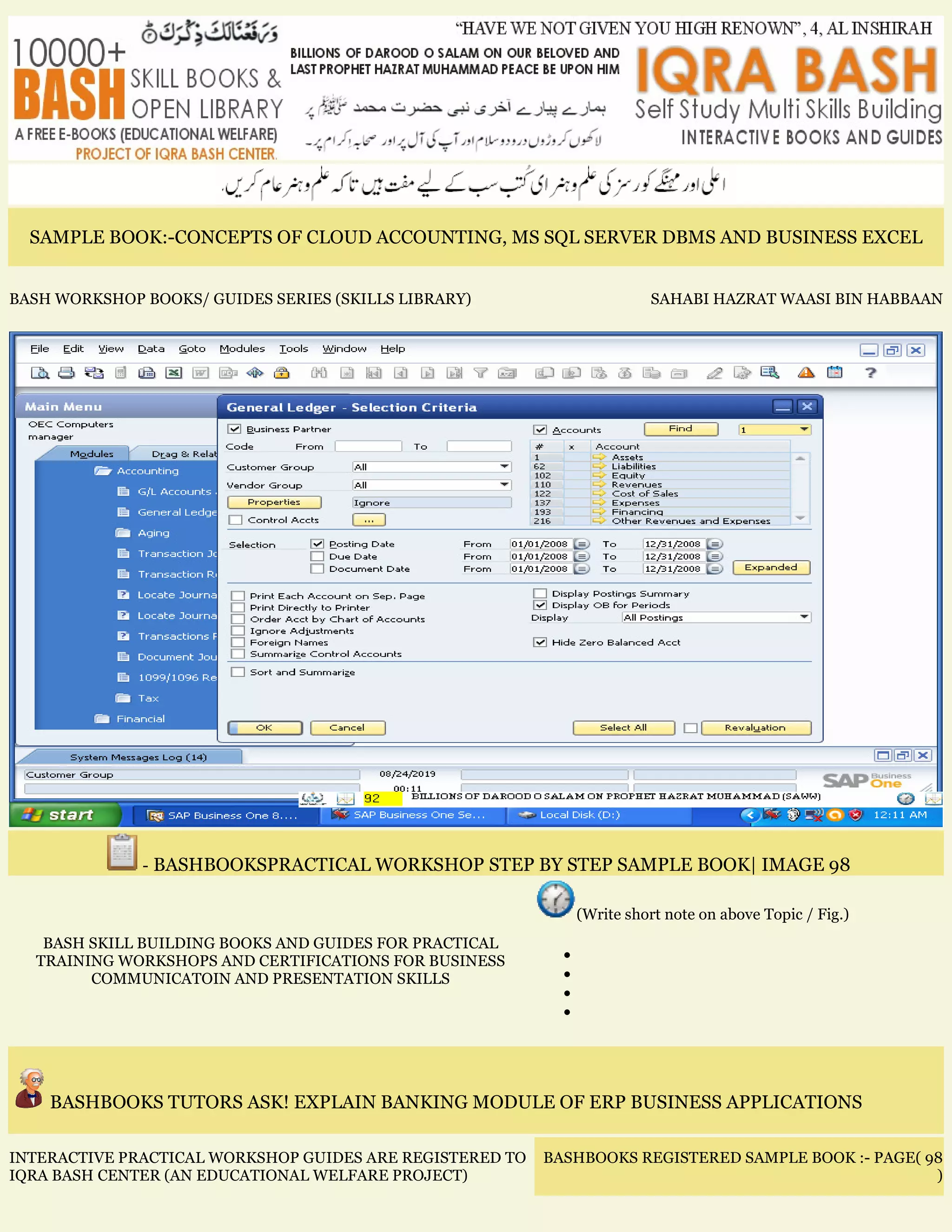 SAMPLE BOOK:-CONCEPTS OF CLOUD ACCOUNTING, MS SQL SERVER DBMS AND BUSINESS EXCEL
BASH WORKSHOP BOOKS/ GUIDES SERIES (SKILLS LIBRARY) SAHABI HAZRAT WAASI BIN HABBAAN
- BASHBOOKSPRACTICAL WORKSHOP STEP BY STEP SAMPLE BOOK| IMAGE 98
BASH SKILL BUILDING BOOKS AND GUIDES FOR PRACTICAL
TRAINING WORKSHOPS AND CERTIFICATIONS FOR BUSINESS
COMMUNICATOIN AND PRESENTATION SKILLS
(Write short note on above Topic / Fig.)
•
•
•
•
BASHBOOKS TUTORS ASK! EXPLAIN BANKING MODULE OF ERP BUSINESS APPLICATIONS
INTERACTIVE PRACTICAL WORKSHOP GUIDES ARE REGISTERED TO
IQRA BASH CENTER (AN EDUCATIONAL WELFARE PROJECT)
BASHBOOKS REGISTERED SAMPLE BOOK :- PAGE( 98
)
 
