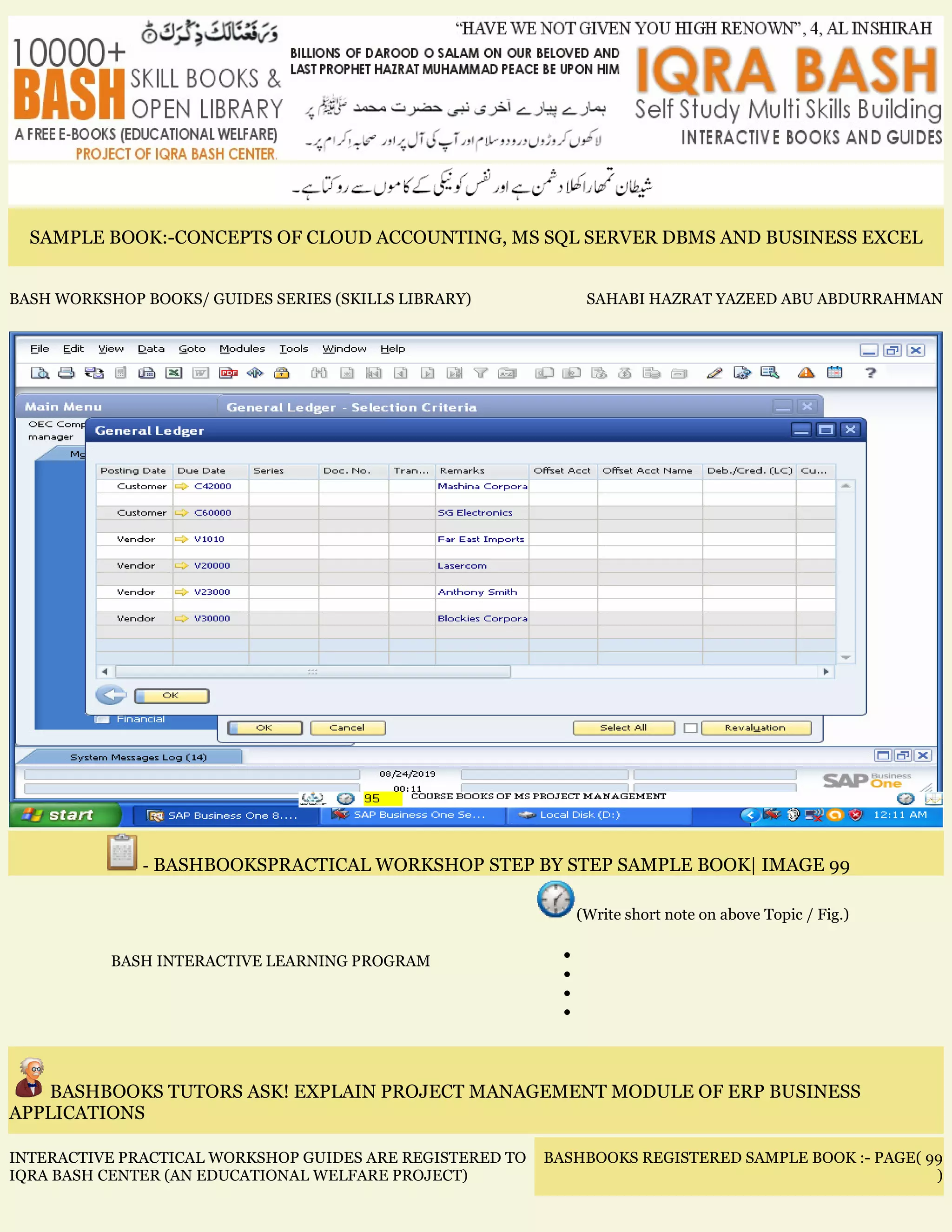 SAMPLE BOOK:-CONCEPTS OF CLOUD ACCOUNTING, MS SQL SERVER DBMS AND BUSINESS EXCEL
BASH WORKSHOP BOOKS/ GUIDES SERIES (SKILLS LIBRARY) SAHABI HAZRAT YAZEED ABU ABDURRAHMAN
- BASHBOOKSPRACTICAL WORKSHOP STEP BY STEP SAMPLE BOOK| IMAGE 99
BASH INTERACTIVE LEARNING PROGRAM
(Write short note on above Topic / Fig.)
•
•
•
•
BASHBOOKS TUTORS ASK! EXPLAIN PROJECT MANAGEMENT MODULE OF ERP BUSINESS
APPLICATIONS
INTERACTIVE PRACTICAL WORKSHOP GUIDES ARE REGISTERED TO
IQRA BASH CENTER (AN EDUCATIONAL WELFARE PROJECT)
BASHBOOKS REGISTERED SAMPLE BOOK :- PAGE( 99
)
 