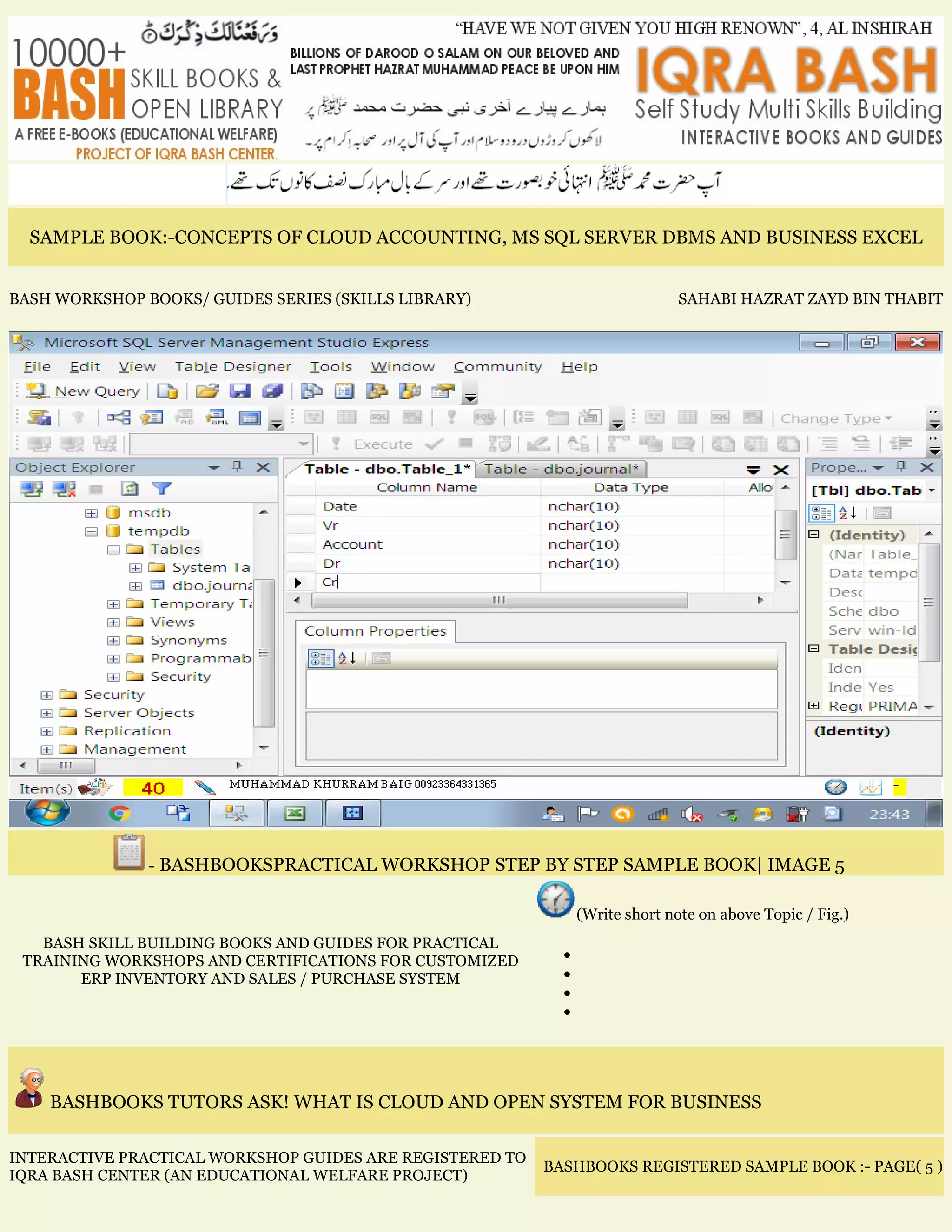 SAMPLE BOOK:-CONCEPTS OF CLOUD ACCOUNTING, MS SQL SERVER DBMS AND BUSINESS EXCEL
BASH WORKSHOP BOOKS/ GUIDES SERIES (SKILLS LIBRARY) SAHABI HAZRAT ZAYD BIN THABIT
- BASHBOOKSPRACTICAL WORKSHOP STEP BY STEP SAMPLE BOOK| IMAGE 5
BASH SKILL BUILDING BOOKS AND GUIDES FOR PRACTICAL
TRAINING WORKSHOPS AND CERTIFICATIONS FOR CUSTOMIZED
ERP INVENTORY AND SALES / PURCHASE SYSTEM
(Write short note on above Topic / Fig.)
•
•
•
•
BASHBOOKS TUTORS ASK! WHAT IS CLOUD AND OPEN SYSTEM FOR BUSINESS
INTERACTIVE PRACTICAL WORKSHOP GUIDES ARE REGISTERED TO
IQRA BASH CENTER (AN EDUCATIONAL WELFARE PROJECT)
BASHBOOKS REGISTERED SAMPLE BOOK :- PAGE( 5 )
 