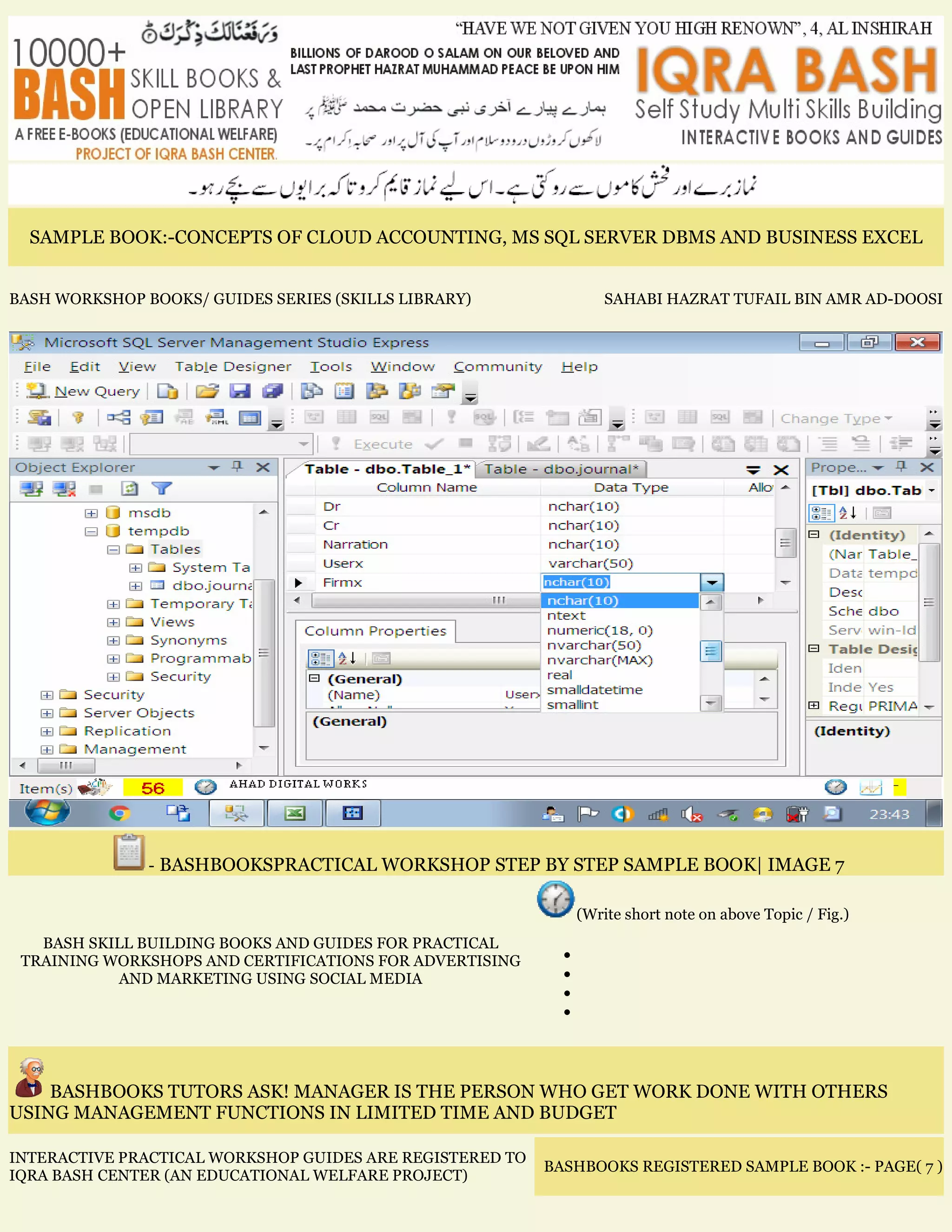 SAMPLE BOOK:-CONCEPTS OF CLOUD ACCOUNTING, MS SQL SERVER DBMS AND BUSINESS EXCEL
BASH WORKSHOP BOOKS/ GUIDES SERIES (SKILLS LIBRARY) SAHABI HAZRAT TUFAIL BIN AMR AD-DOOSI
- BASHBOOKSPRACTICAL WORKSHOP STEP BY STEP SAMPLE BOOK| IMAGE 7
BASH SKILL BUILDING BOOKS AND GUIDES FOR PRACTICAL
TRAINING WORKSHOPS AND CERTIFICATIONS FOR ADVERTISING
AND MARKETING USING SOCIAL MEDIA
(Write short note on above Topic / Fig.)
•
•
•
•
BASHBOOKS TUTORS ASK! MANAGER IS THE PERSON WHO GET WORK DONE WITH OTHERS
USING MANAGEMENT FUNCTIONS IN LIMITED TIME AND BUDGET
INTERACTIVE PRACTICAL WORKSHOP GUIDES ARE REGISTERED TO
IQRA BASH CENTER (AN EDUCATIONAL WELFARE PROJECT)
BASHBOOKS REGISTERED SAMPLE BOOK :- PAGE( 7 )
 