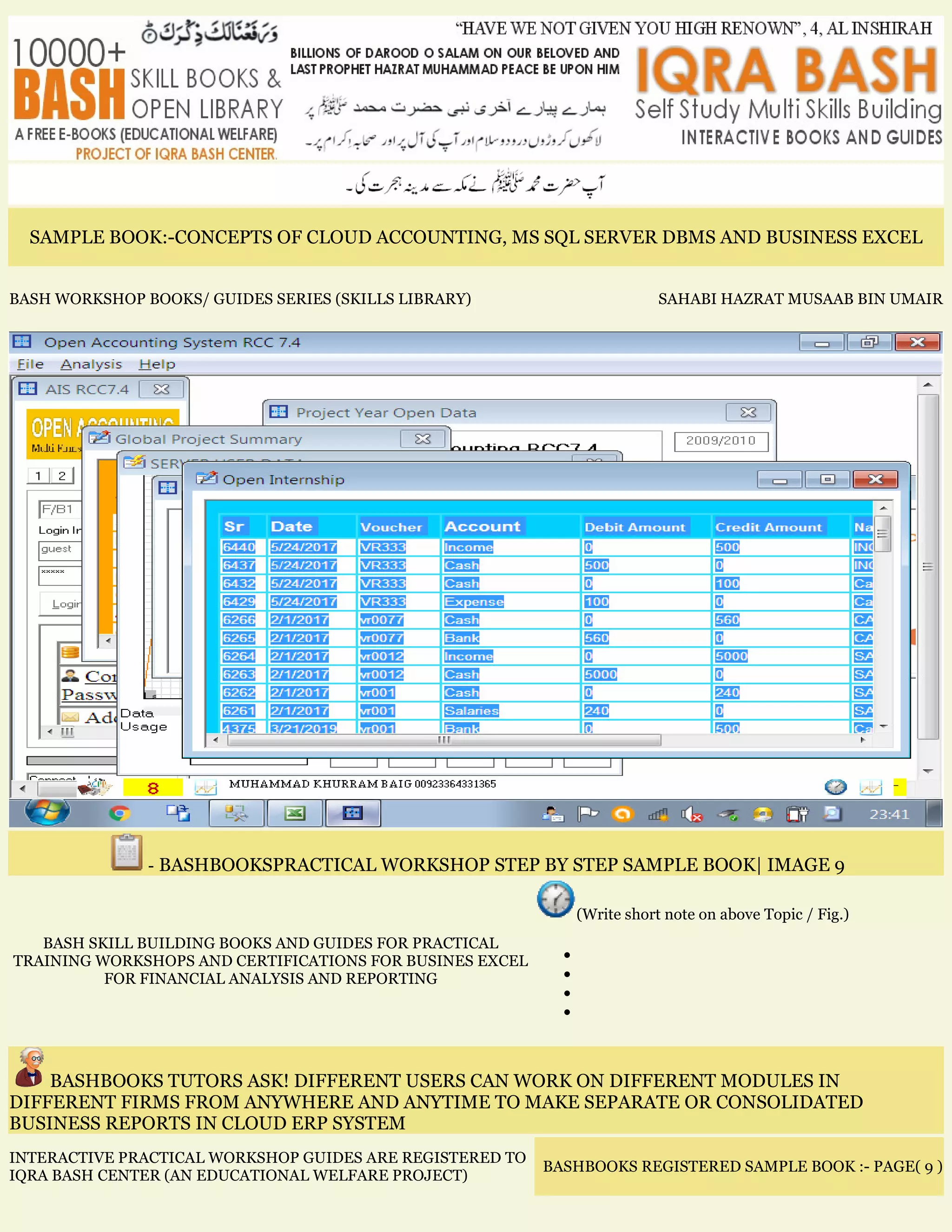 SAMPLE BOOK:-CONCEPTS OF CLOUD ACCOUNTING, MS SQL SERVER DBMS AND BUSINESS EXCEL
BASH WORKSHOP BOOKS/ GUIDES SERIES (SKILLS LIBRARY) SAHABI HAZRAT MUSAAB BIN UMAIR
- BASHBOOKSPRACTICAL WORKSHOP STEP BY STEP SAMPLE BOOK| IMAGE 9
BASH SKILL BUILDING BOOKS AND GUIDES FOR PRACTICAL
TRAINING WORKSHOPS AND CERTIFICATIONS FOR BUSINES EXCEL
FOR FINANCIAL ANALYSIS AND REPORTING
(Write short note on above Topic / Fig.)
•
•
•
•
BASHBOOKS TUTORS ASK! DIFFERENT USERS CAN WORK ON DIFFERENT MODULES IN
DIFFERENT FIRMS FROM ANYWHERE AND ANYTIME TO MAKE SEPARATE OR CONSOLIDATED
BUSINESS REPORTS IN CLOUD ERP SYSTEM
INTERACTIVE PRACTICAL WORKSHOP GUIDES ARE REGISTERED TO
IQRA BASH CENTER (AN EDUCATIONAL WELFARE PROJECT)
BASHBOOKS REGISTERED SAMPLE BOOK :- PAGE( 9 )
 