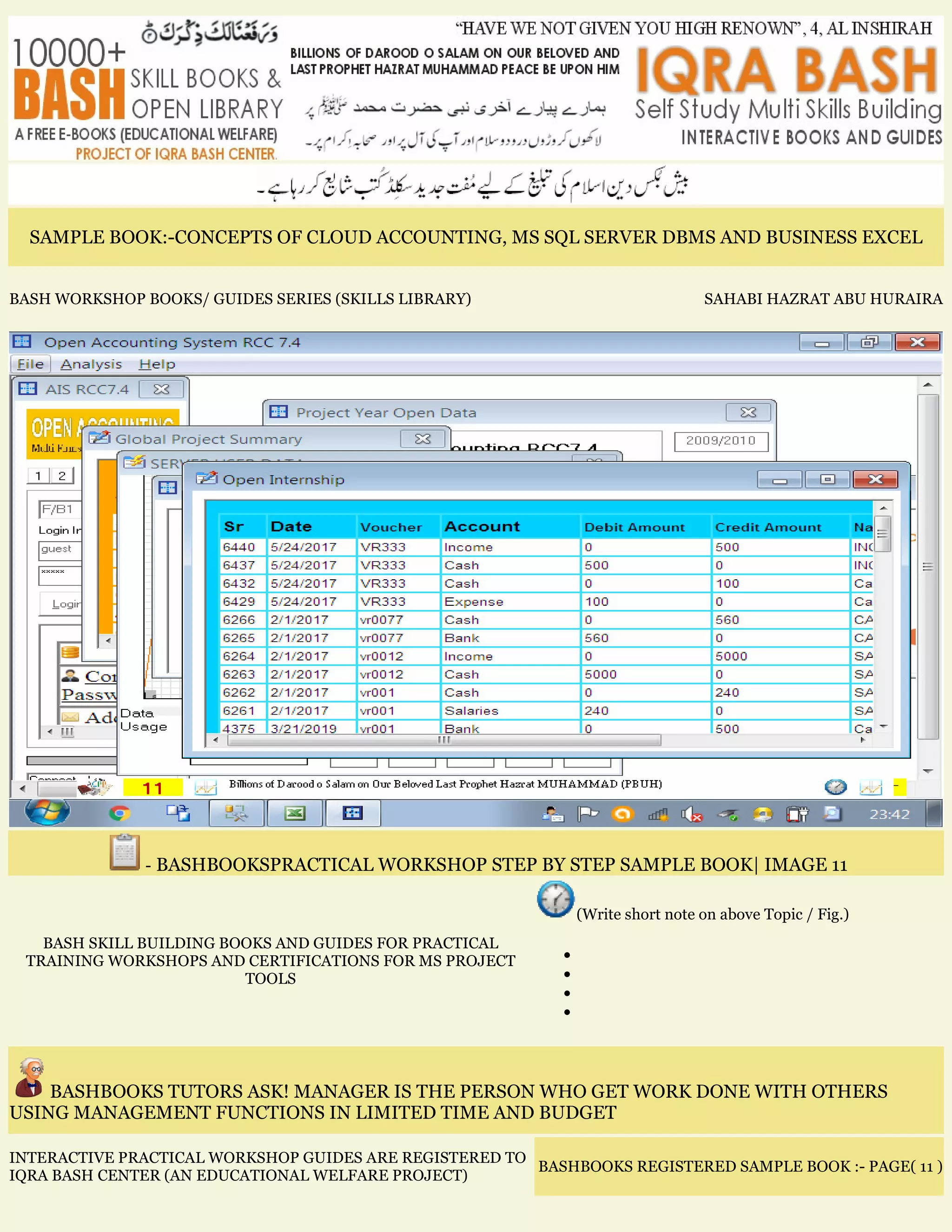SAMPLE BOOK:-CONCEPTS OF CLOUD ACCOUNTING, MS SQL SERVER DBMS AND BUSINESS EXCEL
BASH WORKSHOP BOOKS/ GUIDES SERIES (SKILLS LIBRARY) SAHABI HAZRAT ABU HURAIRA
- BASHBOOKSPRACTICAL WORKSHOP STEP BY STEP SAMPLE BOOK| IMAGE 11
BASH SKILL BUILDING BOOKS AND GUIDES FOR PRACTICAL
TRAINING WORKSHOPS AND CERTIFICATIONS FOR MS PROJECT
TOOLS
(Write short note on above Topic / Fig.)
•
•
•
•
BASHBOOKS TUTORS ASK! MANAGER IS THE PERSON WHO GET WORK DONE WITH OTHERS
USING MANAGEMENT FUNCTIONS IN LIMITED TIME AND BUDGET
INTERACTIVE PRACTICAL WORKSHOP GUIDES ARE REGISTERED TO
IQRA BASH CENTER (AN EDUCATIONAL WELFARE PROJECT)
BASHBOOKS REGISTERED SAMPLE BOOK :- PAGE( 11 )
 