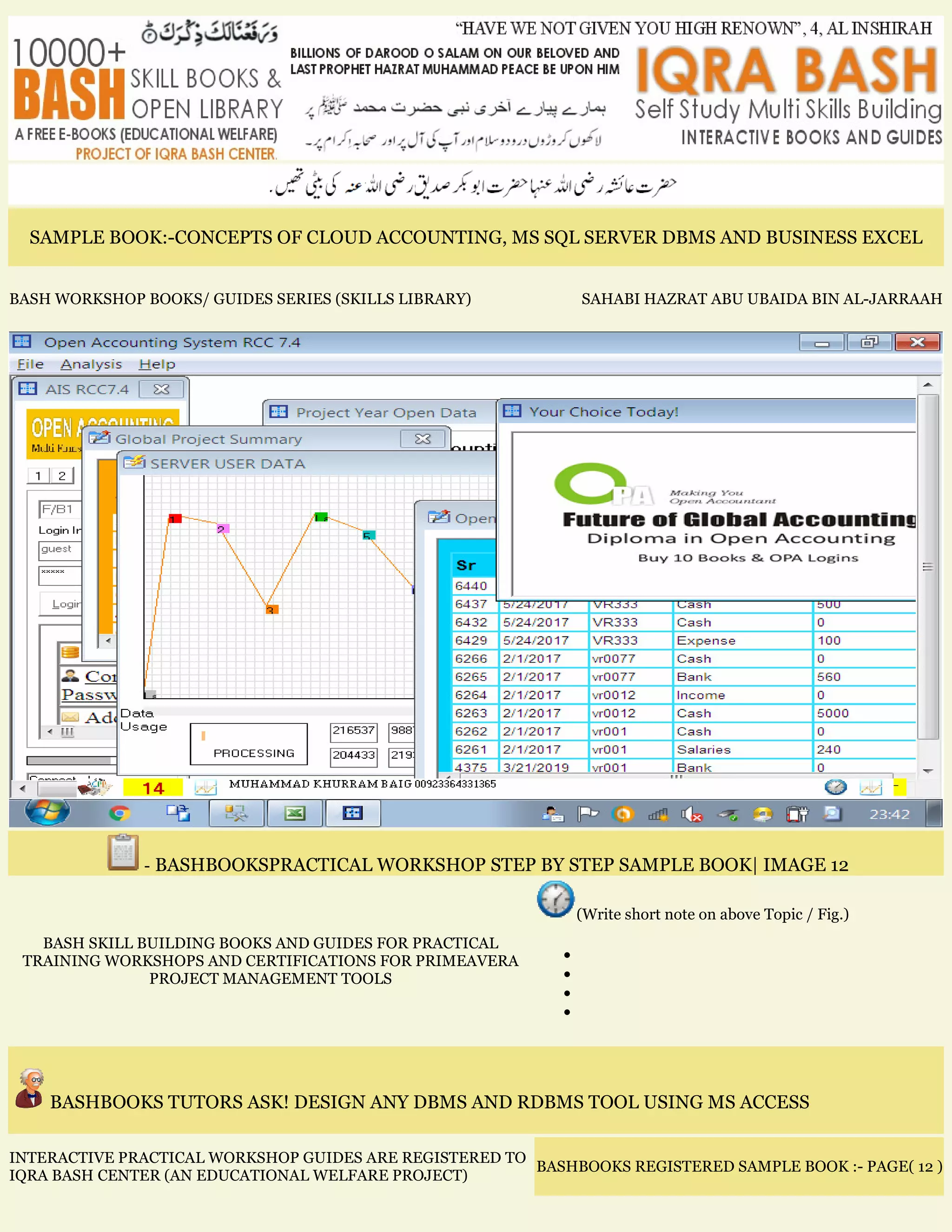 SAMPLE BOOK:-CONCEPTS OF CLOUD ACCOUNTING, MS SQL SERVER DBMS AND BUSINESS EXCEL
BASH WORKSHOP BOOKS/ GUIDES SERIES (SKILLS LIBRARY) SAHABI HAZRAT ABU UBAIDA BIN AL-JARRAAH
- BASHBOOKSPRACTICAL WORKSHOP STEP BY STEP SAMPLE BOOK| IMAGE 12
BASH SKILL BUILDING BOOKS AND GUIDES FOR PRACTICAL
TRAINING WORKSHOPS AND CERTIFICATIONS FOR PRIMEAVERA
PROJECT MANAGEMENT TOOLS
(Write short note on above Topic / Fig.)
•
•
•
•
BASHBOOKS TUTORS ASK! DESIGN ANY DBMS AND RDBMS TOOL USING MS ACCESS
INTERACTIVE PRACTICAL WORKSHOP GUIDES ARE REGISTERED TO
IQRA BASH CENTER (AN EDUCATIONAL WELFARE PROJECT)
BASHBOOKS REGISTERED SAMPLE BOOK :- PAGE( 12 )
 