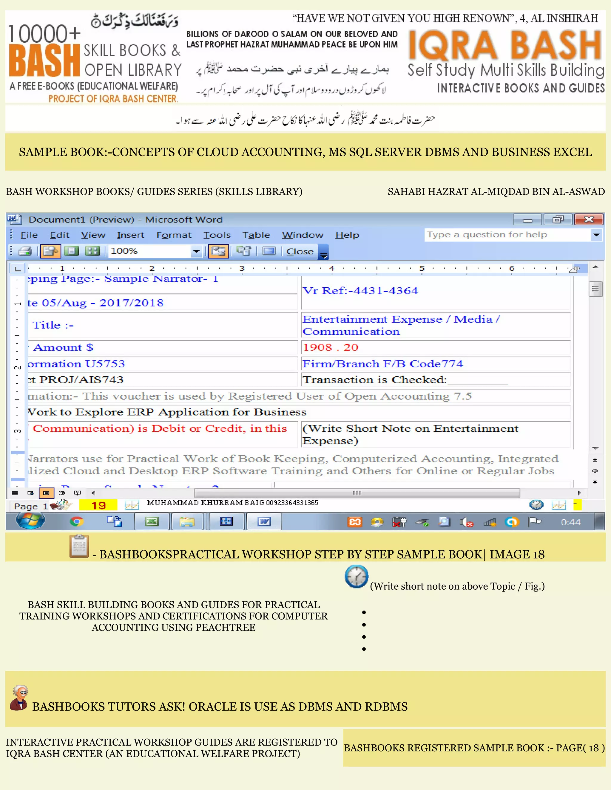 SAMPLE BOOK:-CONCEPTS OF CLOUD ACCOUNTING, MS SQL SERVER DBMS AND BUSINESS EXCEL
BASH WORKSHOP BOOKS/ GUIDES SERIES (SKILLS LIBRARY) SAHABI HAZRAT AL-MIQDAD BIN AL-ASWAD
- BASHBOOKSPRACTICAL WORKSHOP STEP BY STEP SAMPLE BOOK| IMAGE 18
BASH SKILL BUILDING BOOKS AND GUIDES FOR PRACTICAL
TRAINING WORKSHOPS AND CERTIFICATIONS FOR COMPUTER
ACCOUNTING USING PEACHTREE
(Write short note on above Topic / Fig.)
•
•
•
•
BASHBOOKS TUTORS ASK! ORACLE IS USE AS DBMS AND RDBMS
INTERACTIVE PRACTICAL WORKSHOP GUIDES ARE REGISTERED TO
IQRA BASH CENTER (AN EDUCATIONAL WELFARE PROJECT)
BASHBOOKS REGISTERED SAMPLE BOOK :- PAGE( 18 )
 