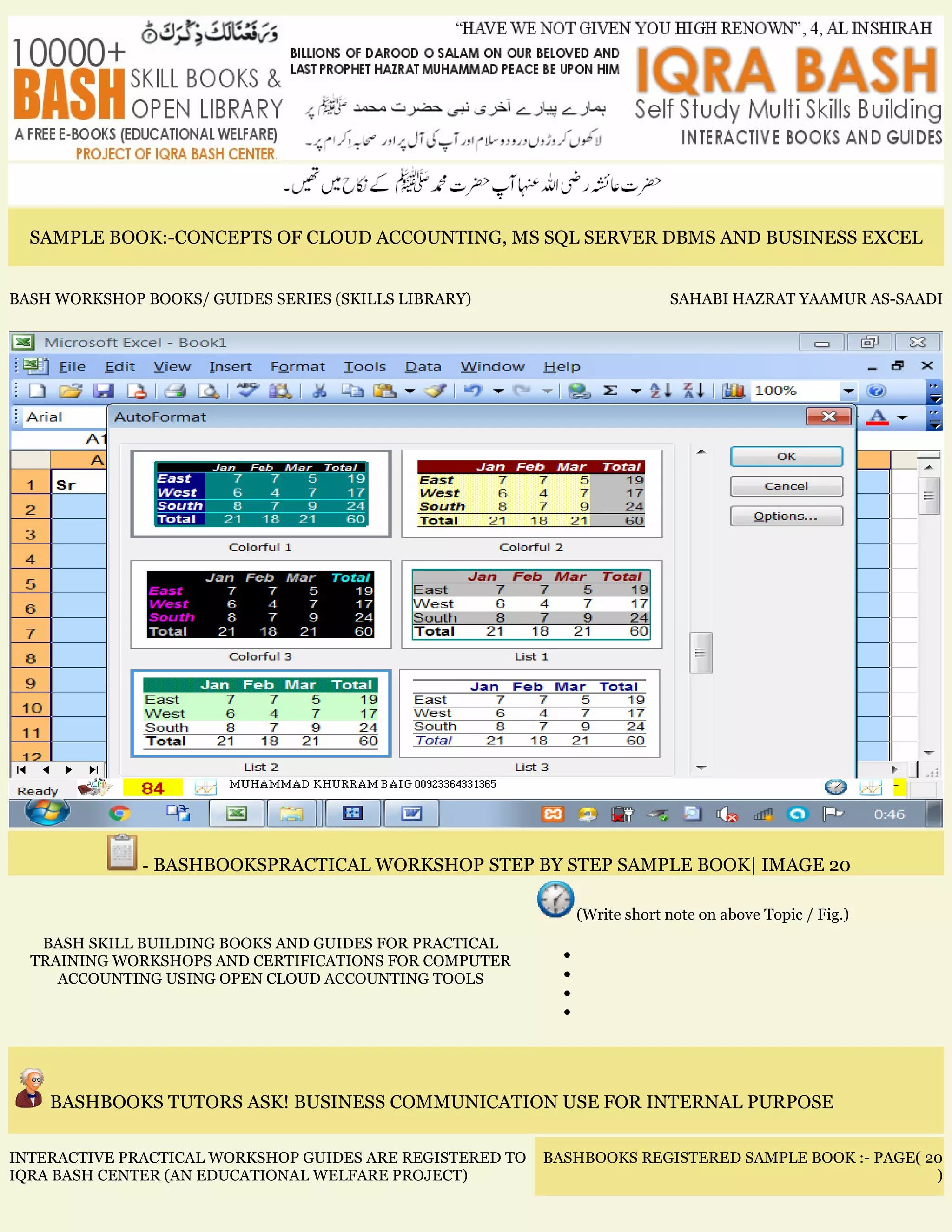 SAMPLE BOOK:-CONCEPTS OF CLOUD ACCOUNTING, MS SQL SERVER DBMS AND BUSINESS EXCEL
BASH WORKSHOP BOOKS/ GUIDES SERIES (SKILLS LIBRARY) SAHABI HAZRAT YAAMUR AS-SAADI
- BASHBOOKSPRACTICAL WORKSHOP STEP BY STEP SAMPLE BOOK| IMAGE 20
BASH SKILL BUILDING BOOKS AND GUIDES FOR PRACTICAL
TRAINING WORKSHOPS AND CERTIFICATIONS FOR COMPUTER
ACCOUNTING USING OPEN CLOUD ACCOUNTING TOOLS
(Write short note on above Topic / Fig.)
•
•
•
•
BASHBOOKS TUTORS ASK! BUSINESS COMMUNICATION USE FOR INTERNAL PURPOSE
INTERACTIVE PRACTICAL WORKSHOP GUIDES ARE REGISTERED TO
IQRA BASH CENTER (AN EDUCATIONAL WELFARE PROJECT)
BASHBOOKS REGISTERED SAMPLE BOOK :- PAGE( 20
)
 