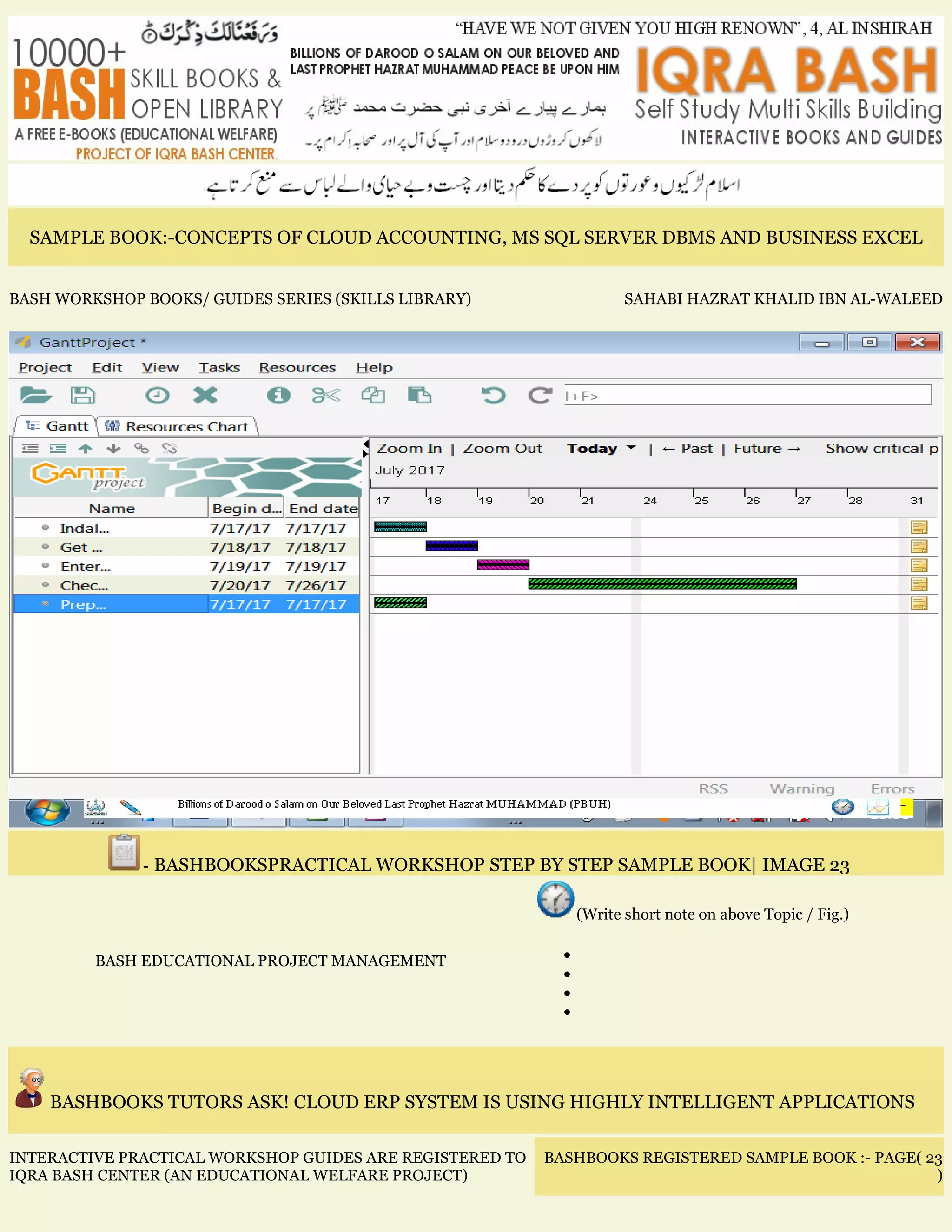 SAMPLE BOOK:-CONCEPTS OF CLOUD ACCOUNTING, MS SQL SERVER DBMS AND BUSINESS EXCEL
BASH WORKSHOP BOOKS/ GUIDES SERIES (SKILLS LIBRARY) SAHABI HAZRAT KHALID IBN AL-WALEED
- BASHBOOKSPRACTICAL WORKSHOP STEP BY STEP SAMPLE BOOK| IMAGE 23
BASH EDUCATIONAL PROJECT MANAGEMENT
(Write short note on above Topic / Fig.)
•
•
•
•
BASHBOOKS TUTORS ASK! CLOUD ERP SYSTEM IS USING HIGHLY INTELLIGENT APPLICATIONS
INTERACTIVE PRACTICAL WORKSHOP GUIDES ARE REGISTERED TO
IQRA BASH CENTER (AN EDUCATIONAL WELFARE PROJECT)
BASHBOOKS REGISTERED SAMPLE BOOK :- PAGE( 23
)
 