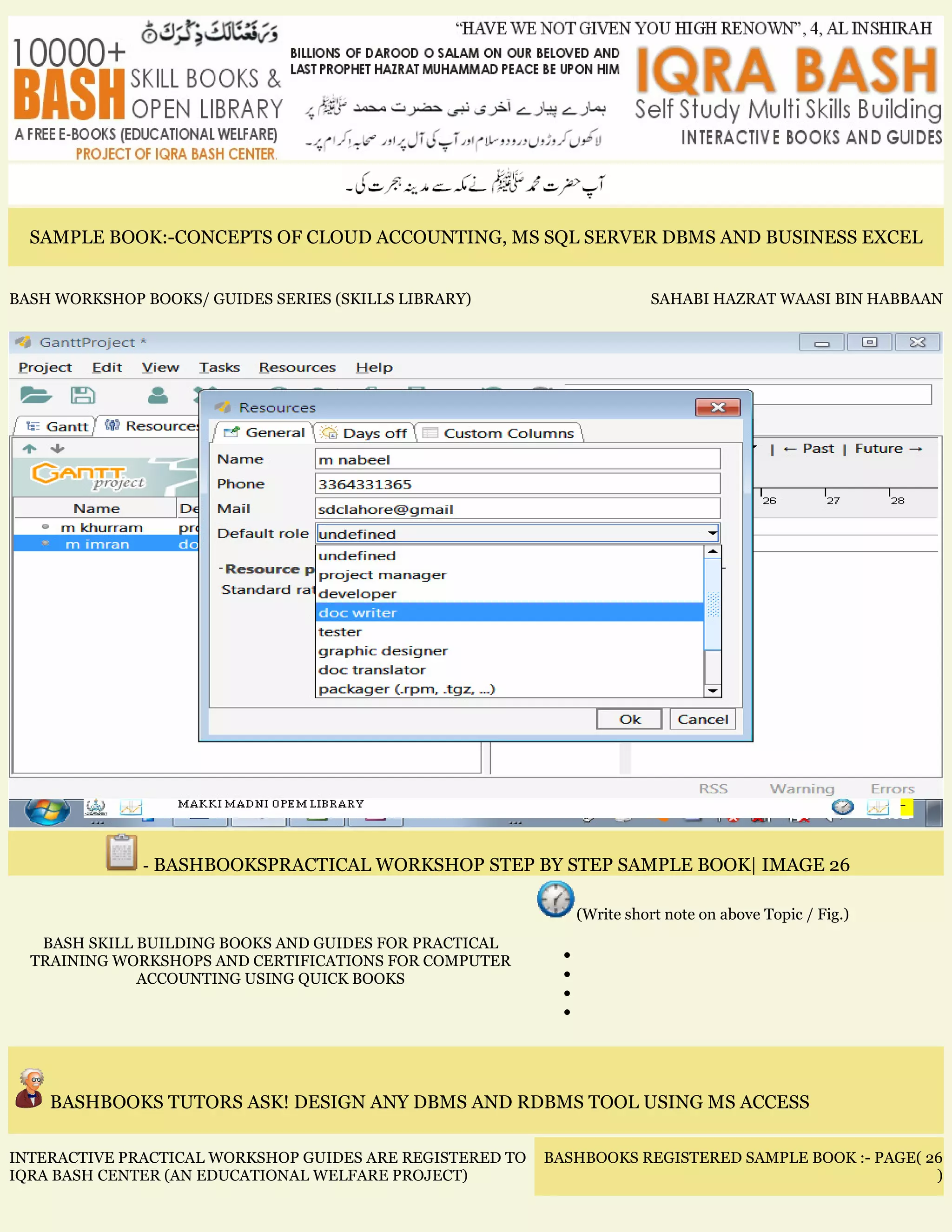 SAMPLE BOOK:-CONCEPTS OF CLOUD ACCOUNTING, MS SQL SERVER DBMS AND BUSINESS EXCEL
BASH WORKSHOP BOOKS/ GUIDES SERIES (SKILLS LIBRARY) SAHABI HAZRAT WAASI BIN HABBAAN
- BASHBOOKSPRACTICAL WORKSHOP STEP BY STEP SAMPLE BOOK| IMAGE 26
BASH SKILL BUILDING BOOKS AND GUIDES FOR PRACTICAL
TRAINING WORKSHOPS AND CERTIFICATIONS FOR COMPUTER
ACCOUNTING USING QUICK BOOKS
(Write short note on above Topic / Fig.)
•
•
•
•
BASHBOOKS TUTORS ASK! DESIGN ANY DBMS AND RDBMS TOOL USING MS ACCESS
INTERACTIVE PRACTICAL WORKSHOP GUIDES ARE REGISTERED TO
IQRA BASH CENTER (AN EDUCATIONAL WELFARE PROJECT)
BASHBOOKS REGISTERED SAMPLE BOOK :- PAGE( 26
)
 