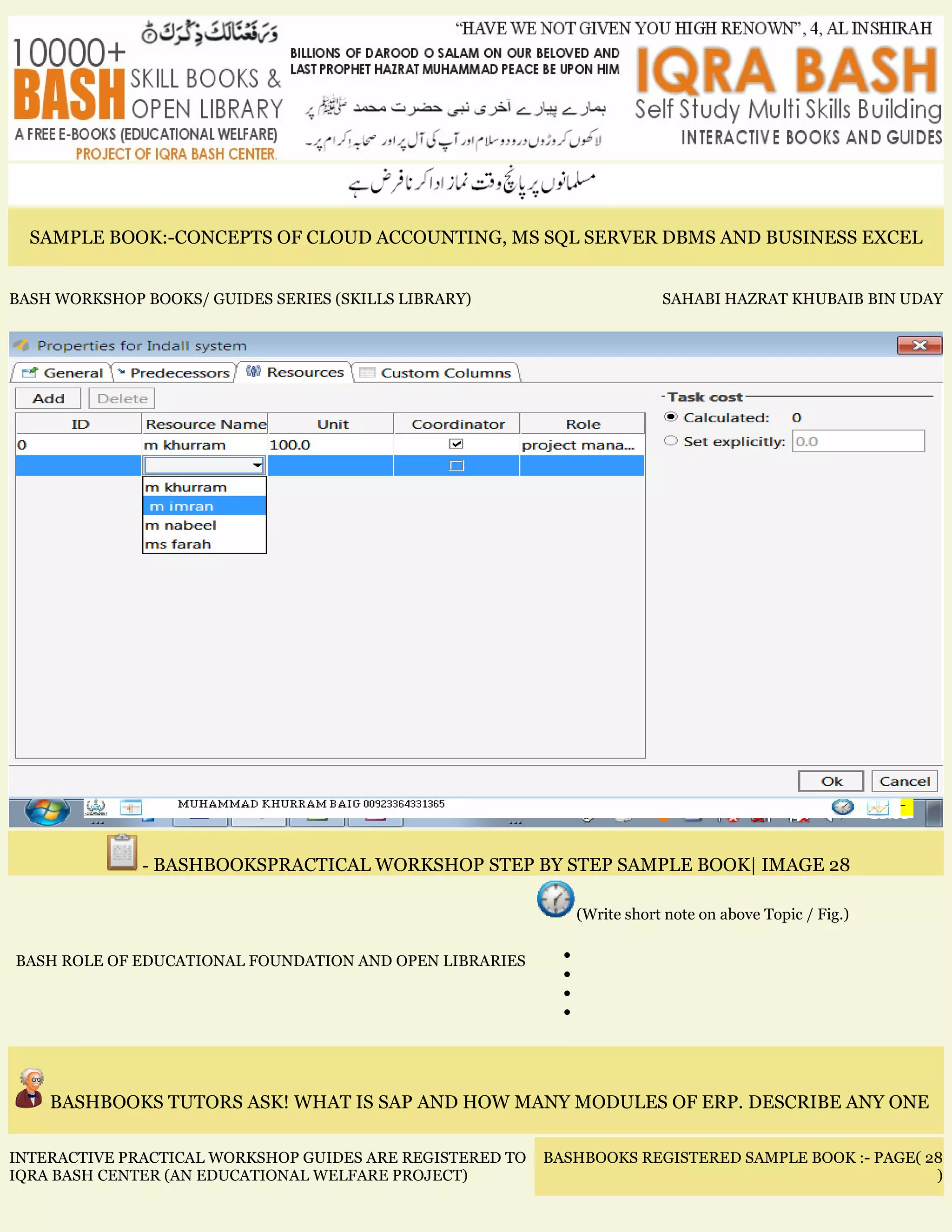 SAMPLE BOOK:-CONCEPTS OF CLOUD ACCOUNTING, MS SQL SERVER DBMS AND BUSINESS EXCEL
BASH WORKSHOP BOOKS/ GUIDES SERIES (SKILLS LIBRARY) SAHABI HAZRAT KHUBAIB BIN UDAY
- BASHBOOKSPRACTICAL WORKSHOP STEP BY STEP SAMPLE BOOK| IMAGE 28
BASH ROLE OF EDUCATIONAL FOUNDATION AND OPEN LIBRARIES
(Write short note on above Topic / Fig.)
•
•
•
•
BASHBOOKS TUTORS ASK! WHAT IS SAP AND HOW MANY MODULES OF ERP. DESCRIBE ANY ONE
INTERACTIVE PRACTICAL WORKSHOP GUIDES ARE REGISTERED TO
IQRA BASH CENTER (AN EDUCATIONAL WELFARE PROJECT)
BASHBOOKS REGISTERED SAMPLE BOOK :- PAGE( 28
)
 
