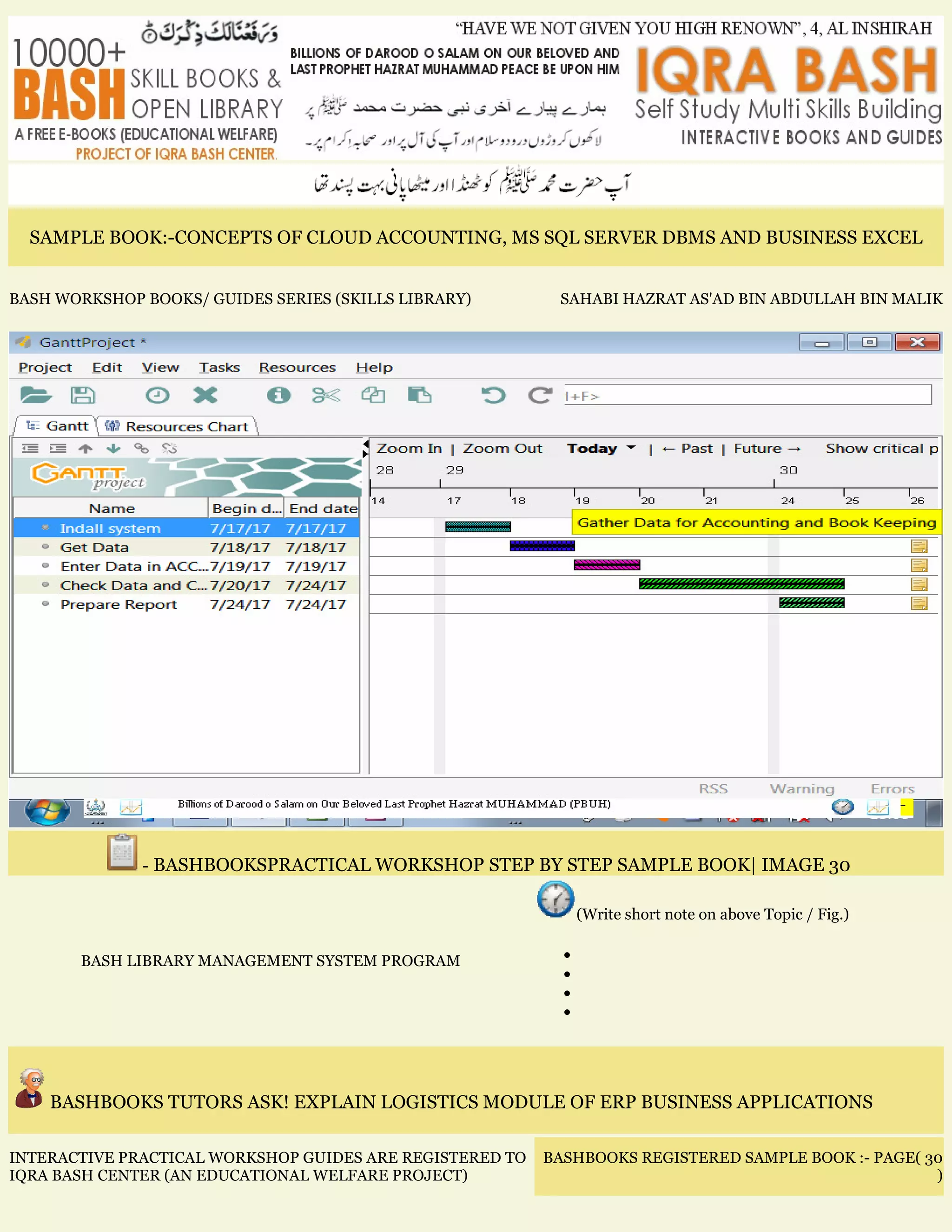SAMPLE BOOK:-CONCEPTS OF CLOUD ACCOUNTING, MS SQL SERVER DBMS AND BUSINESS EXCEL
BASH WORKSHOP BOOKS/ GUIDES SERIES (SKILLS LIBRARY) SAHABI HAZRAT AS'AD BIN ABDULLAH BIN MALIK
- BASHBOOKSPRACTICAL WORKSHOP STEP BY STEP SAMPLE BOOK| IMAGE 30
BASH LIBRARY MANAGEMENT SYSTEM PROGRAM
(Write short note on above Topic / Fig.)
•
•
•
•
BASHBOOKS TUTORS ASK! EXPLAIN LOGISTICS MODULE OF ERP BUSINESS APPLICATIONS
INTERACTIVE PRACTICAL WORKSHOP GUIDES ARE REGISTERED TO
IQRA BASH CENTER (AN EDUCATIONAL WELFARE PROJECT)
BASHBOOKS REGISTERED SAMPLE BOOK :- PAGE( 30
)
 