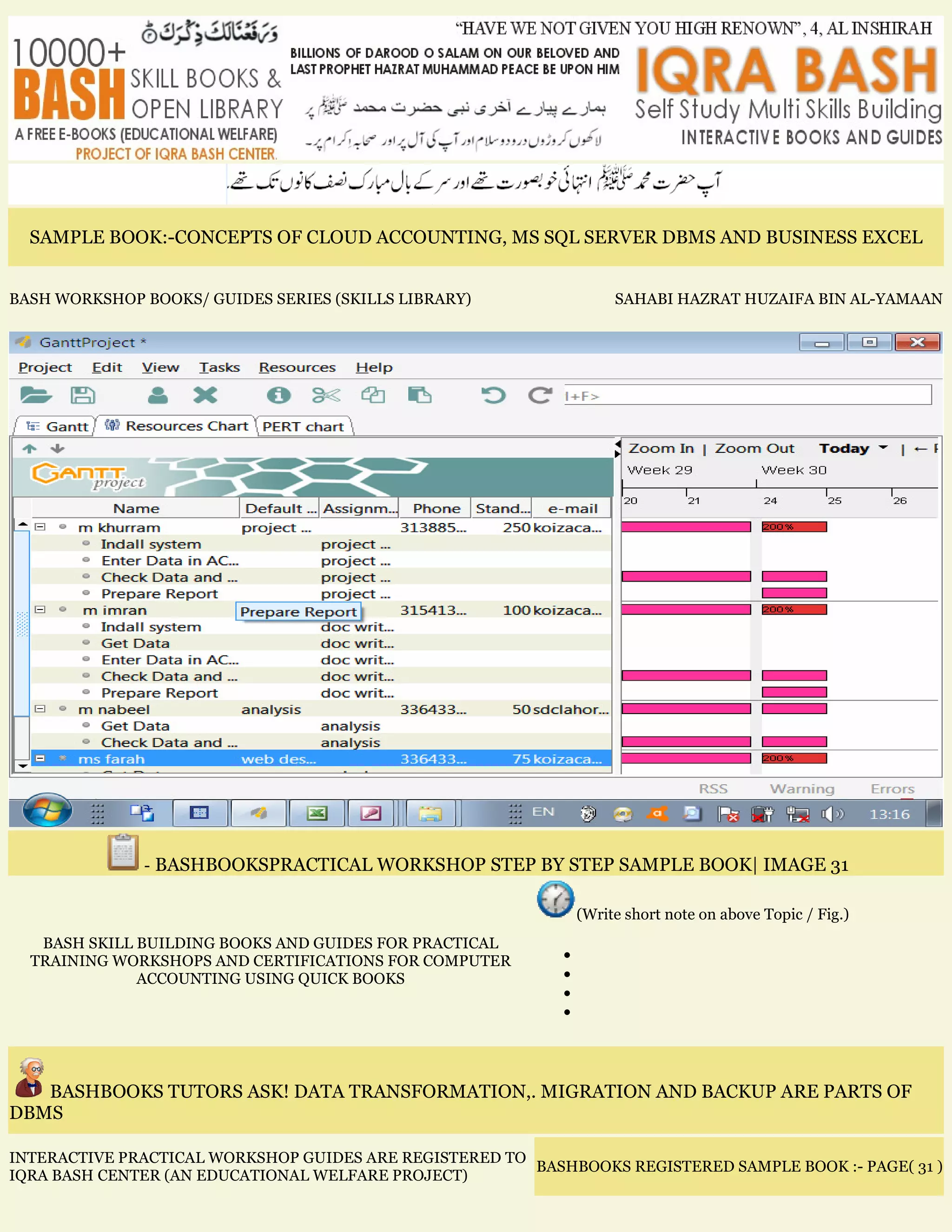 SAMPLE BOOK:-CONCEPTS OF CLOUD ACCOUNTING, MS SQL SERVER DBMS AND BUSINESS EXCEL
BASH WORKSHOP BOOKS/ GUIDES SERIES (SKILLS LIBRARY) SAHABI HAZRAT HUZAIFA BIN AL-YAMAAN
- BASHBOOKSPRACTICAL WORKSHOP STEP BY STEP SAMPLE BOOK| IMAGE 31
BASH SKILL BUILDING BOOKS AND GUIDES FOR PRACTICAL
TRAINING WORKSHOPS AND CERTIFICATIONS FOR COMPUTER
ACCOUNTING USING QUICK BOOKS
(Write short note on above Topic / Fig.)
•
•
•
•
BASHBOOKS TUTORS ASK! DATA TRANSFORMATION,. MIGRATION AND BACKUP ARE PARTS OF
DBMS
INTERACTIVE PRACTICAL WORKSHOP GUIDES ARE REGISTERED TO
IQRA BASH CENTER (AN EDUCATIONAL WELFARE PROJECT)
BASHBOOKS REGISTERED SAMPLE BOOK :- PAGE( 31 )
 