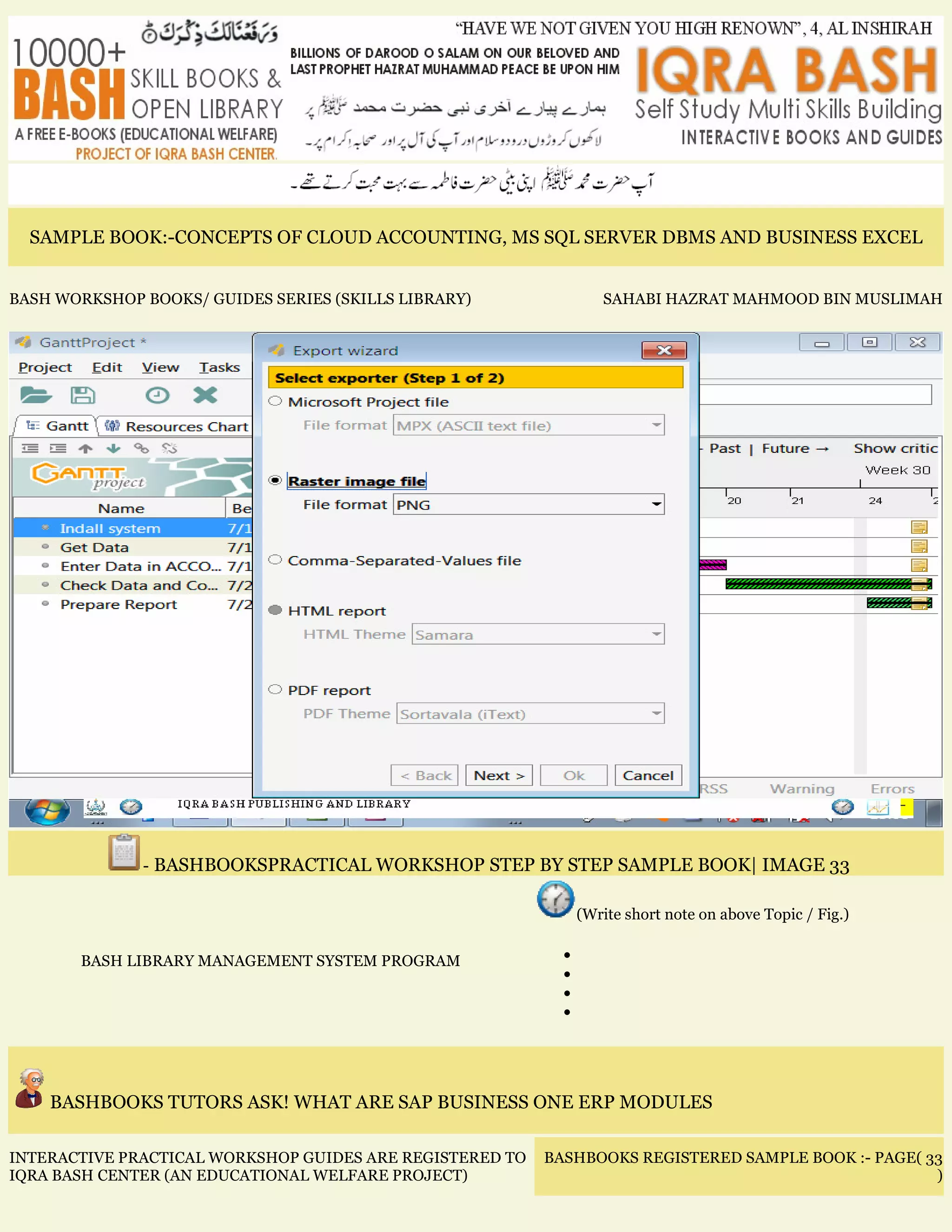 SAMPLE BOOK:-CONCEPTS OF CLOUD ACCOUNTING, MS SQL SERVER DBMS AND BUSINESS EXCEL
BASH WORKSHOP BOOKS/ GUIDES SERIES (SKILLS LIBRARY) SAHABI HAZRAT MAHMOOD BIN MUSLIMAH
- BASHBOOKSPRACTICAL WORKSHOP STEP BY STEP SAMPLE BOOK| IMAGE 33
BASH LIBRARY MANAGEMENT SYSTEM PROGRAM
(Write short note on above Topic / Fig.)
•
•
•
•
BASHBOOKS TUTORS ASK! WHAT ARE SAP BUSINESS ONE ERP MODULES
INTERACTIVE PRACTICAL WORKSHOP GUIDES ARE REGISTERED TO
IQRA BASH CENTER (AN EDUCATIONAL WELFARE PROJECT)
BASHBOOKS REGISTERED SAMPLE BOOK :- PAGE( 33
)
 