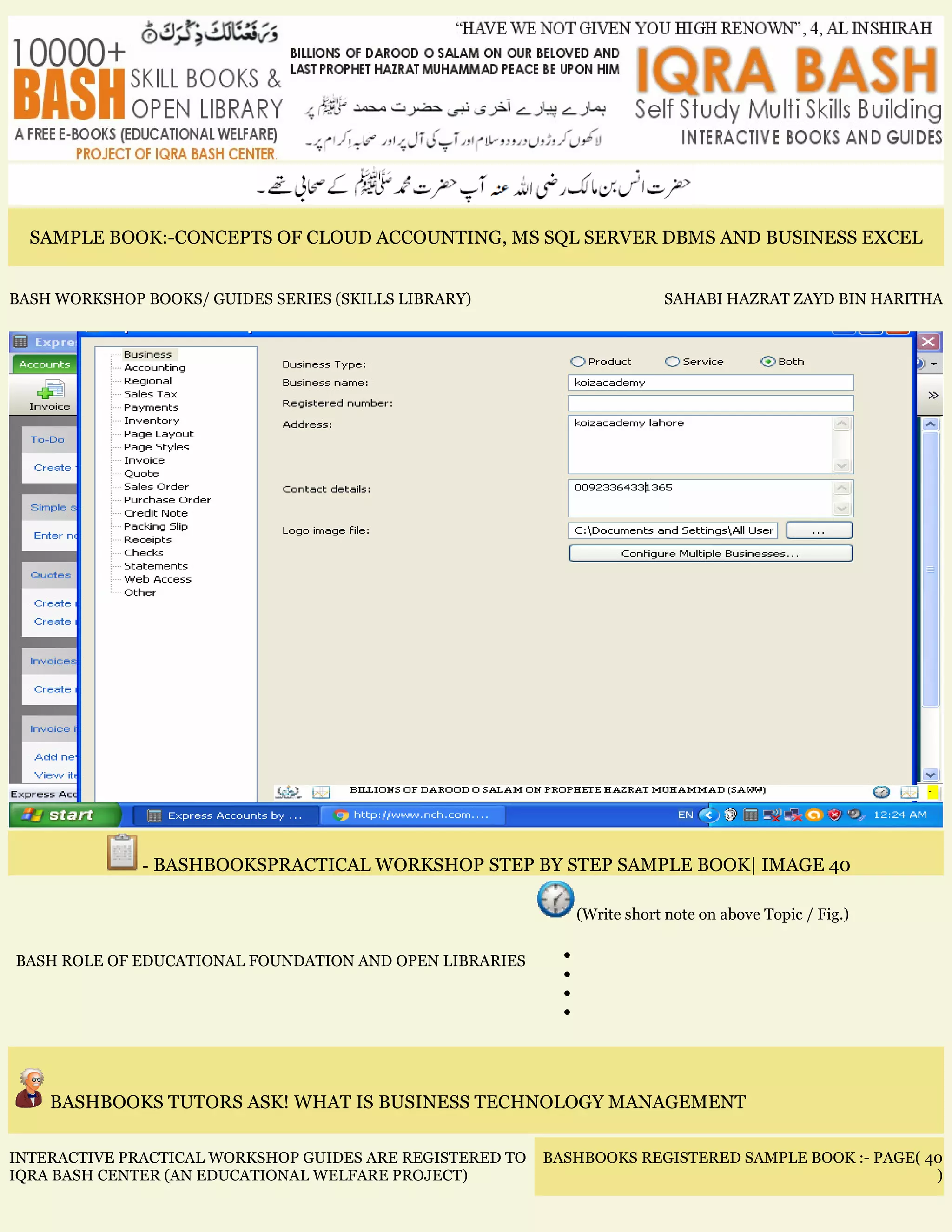SAMPLE BOOK:-CONCEPTS OF CLOUD ACCOUNTING, MS SQL SERVER DBMS AND BUSINESS EXCEL
BASH WORKSHOP BOOKS/ GUIDES SERIES (SKILLS LIBRARY) SAHABI HAZRAT ZAYD BIN HARITHA
- BASHBOOKSPRACTICAL WORKSHOP STEP BY STEP SAMPLE BOOK| IMAGE 40
BASH ROLE OF EDUCATIONAL FOUNDATION AND OPEN LIBRARIES
(Write short note on above Topic / Fig.)
•
•
•
•
BASHBOOKS TUTORS ASK! WHAT IS BUSINESS TECHNOLOGY MANAGEMENT
INTERACTIVE PRACTICAL WORKSHOP GUIDES ARE REGISTERED TO
IQRA BASH CENTER (AN EDUCATIONAL WELFARE PROJECT)
BASHBOOKS REGISTERED SAMPLE BOOK :- PAGE( 40
)
 