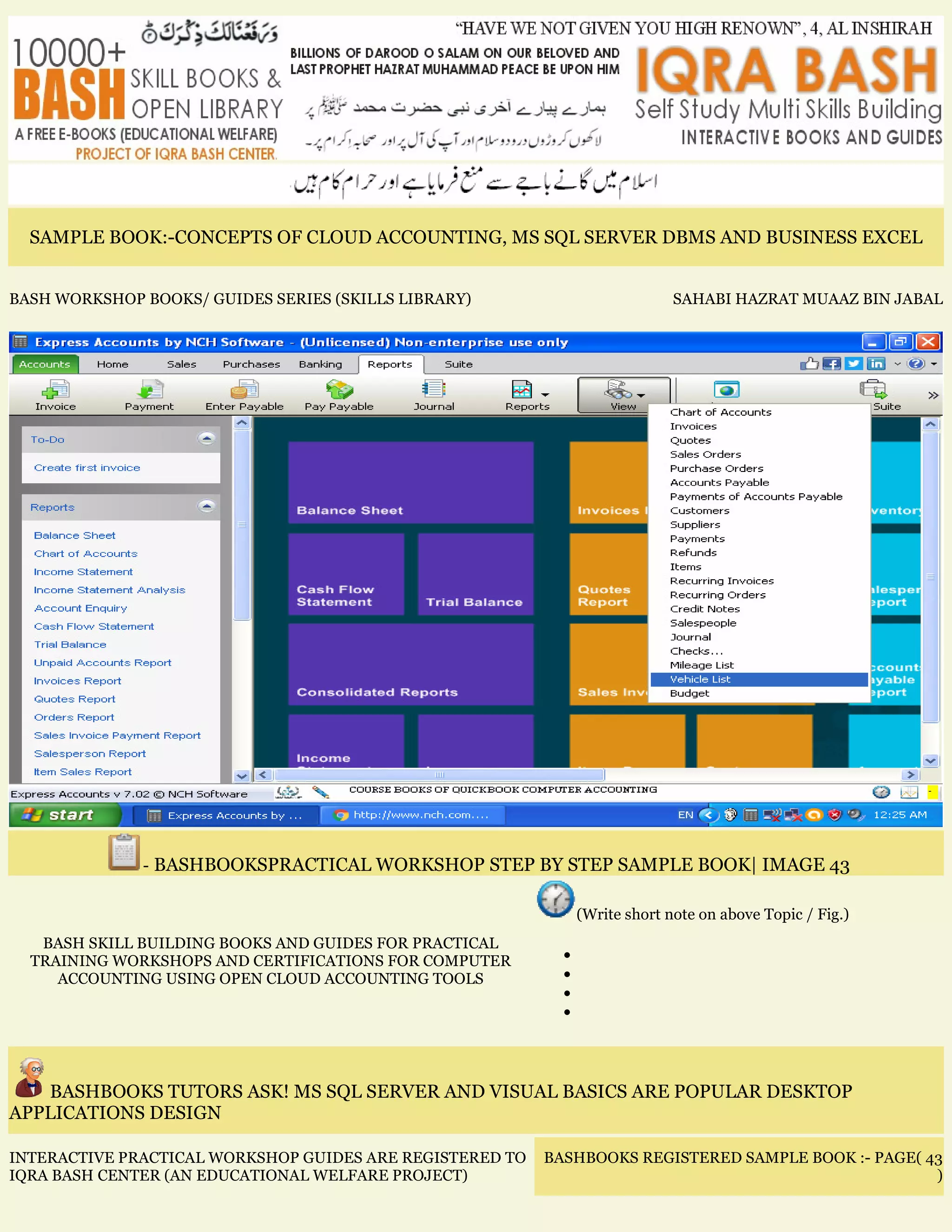 SAMPLE BOOK:-CONCEPTS OF CLOUD ACCOUNTING, MS SQL SERVER DBMS AND BUSINESS EXCEL
BASH WORKSHOP BOOKS/ GUIDES SERIES (SKILLS LIBRARY) SAHABI HAZRAT MUAAZ BIN JABAL
- BASHBOOKSPRACTICAL WORKSHOP STEP BY STEP SAMPLE BOOK| IMAGE 43
BASH SKILL BUILDING BOOKS AND GUIDES FOR PRACTICAL
TRAINING WORKSHOPS AND CERTIFICATIONS FOR COMPUTER
ACCOUNTING USING OPEN CLOUD ACCOUNTING TOOLS
(Write short note on above Topic / Fig.)
•
•
•
•
BASHBOOKS TUTORS ASK! MS SQL SERVER AND VISUAL BASICS ARE POPULAR DESKTOP
APPLICATIONS DESIGN
INTERACTIVE PRACTICAL WORKSHOP GUIDES ARE REGISTERED TO
IQRA BASH CENTER (AN EDUCATIONAL WELFARE PROJECT)
BASHBOOKS REGISTERED SAMPLE BOOK :- PAGE( 43
)
 