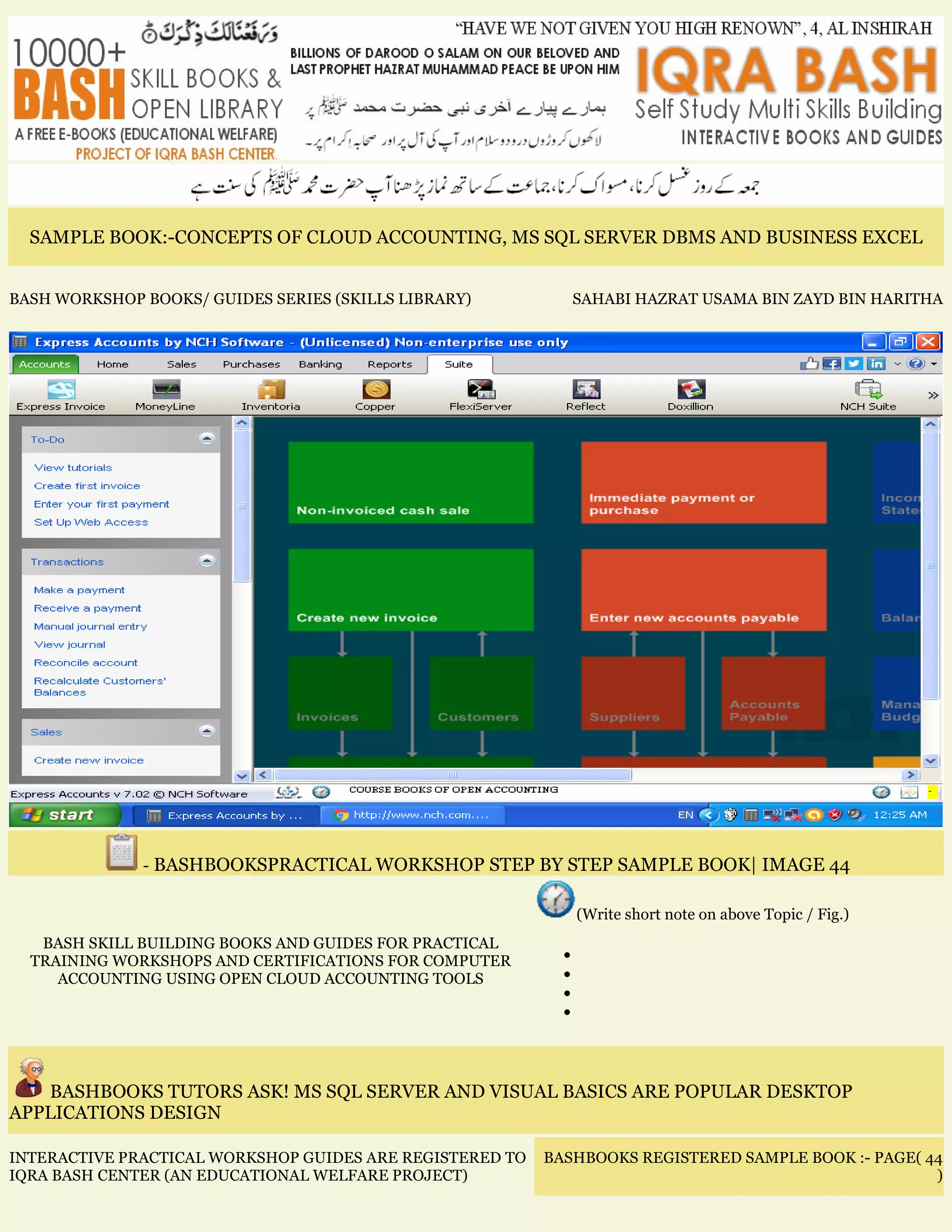 SAMPLE BOOK:-CONCEPTS OF CLOUD ACCOUNTING, MS SQL SERVER DBMS AND BUSINESS EXCEL
BASH WORKSHOP BOOKS/ GUIDES SERIES (SKILLS LIBRARY) SAHABI HAZRAT USAMA BIN ZAYD BIN HARITHA
- BASHBOOKSPRACTICAL WORKSHOP STEP BY STEP SAMPLE BOOK| IMAGE 44
BASH SKILL BUILDING BOOKS AND GUIDES FOR PRACTICAL
TRAINING WORKSHOPS AND CERTIFICATIONS FOR COMPUTER
ACCOUNTING USING OPEN CLOUD ACCOUNTING TOOLS
(Write short note on above Topic / Fig.)
•
•
•
•
BASHBOOKS TUTORS ASK! MS SQL SERVER AND VISUAL BASICS ARE POPULAR DESKTOP
APPLICATIONS DESIGN
INTERACTIVE PRACTICAL WORKSHOP GUIDES ARE REGISTERED TO
IQRA BASH CENTER (AN EDUCATIONAL WELFARE PROJECT)
BASHBOOKS REGISTERED SAMPLE BOOK :- PAGE( 44
)
 