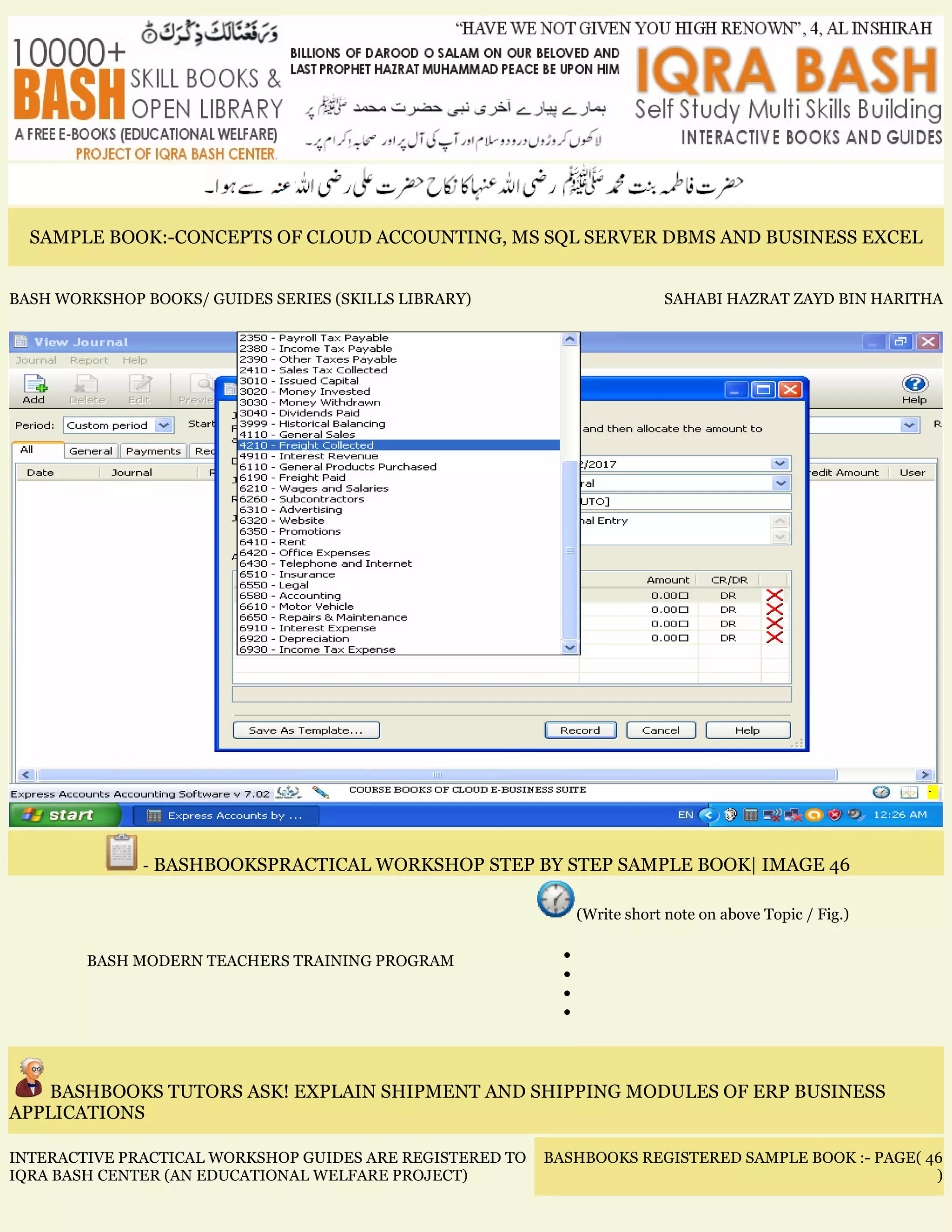 SAMPLE BOOK:-CONCEPTS OF CLOUD ACCOUNTING, MS SQL SERVER DBMS AND BUSINESS EXCEL
BASH WORKSHOP BOOKS/ GUIDES SERIES (SKILLS LIBRARY) SAHABI HAZRAT ZAYD BIN HARITHA
- BASHBOOKSPRACTICAL WORKSHOP STEP BY STEP SAMPLE BOOK| IMAGE 46
BASH MODERN TEACHERS TRAINING PROGRAM
(Write short note on above Topic / Fig.)
•
•
•
•
BASHBOOKS TUTORS ASK! EXPLAIN SHIPMENT AND SHIPPING MODULES OF ERP BUSINESS
APPLICATIONS
INTERACTIVE PRACTICAL WORKSHOP GUIDES ARE REGISTERED TO
IQRA BASH CENTER (AN EDUCATIONAL WELFARE PROJECT)
BASHBOOKS REGISTERED SAMPLE BOOK :- PAGE( 46
)
 