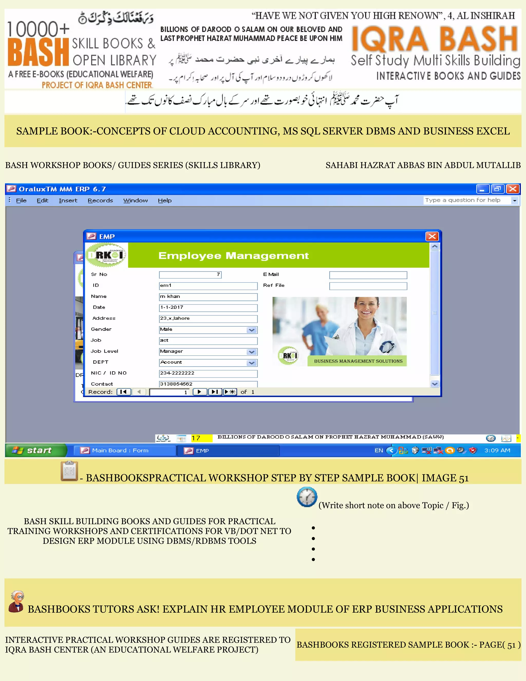 SAMPLE BOOK:-CONCEPTS OF CLOUD ACCOUNTING, MS SQL SERVER DBMS AND BUSINESS EXCEL
BASH WORKSHOP BOOKS/ GUIDES SERIES (SKILLS LIBRARY) SAHABI HAZRAT ABBAS BIN ABDUL MUTALLIB
- BASHBOOKSPRACTICAL WORKSHOP STEP BY STEP SAMPLE BOOK| IMAGE 51
BASH SKILL BUILDING BOOKS AND GUIDES FOR PRACTICAL
TRAINING WORKSHOPS AND CERTIFICATIONS FOR VB/DOT NET TO
DESIGN ERP MODULE USING DBMS/RDBMS TOOLS
(Write short note on above Topic / Fig.)
•
•
•
•
BASHBOOKS TUTORS ASK! EXPLAIN HR EMPLOYEE MODULE OF ERP BUSINESS APPLICATIONS
INTERACTIVE PRACTICAL WORKSHOP GUIDES ARE REGISTERED TO
IQRA BASH CENTER (AN EDUCATIONAL WELFARE PROJECT)
BASHBOOKS REGISTERED SAMPLE BOOK :- PAGE( 51 )
 