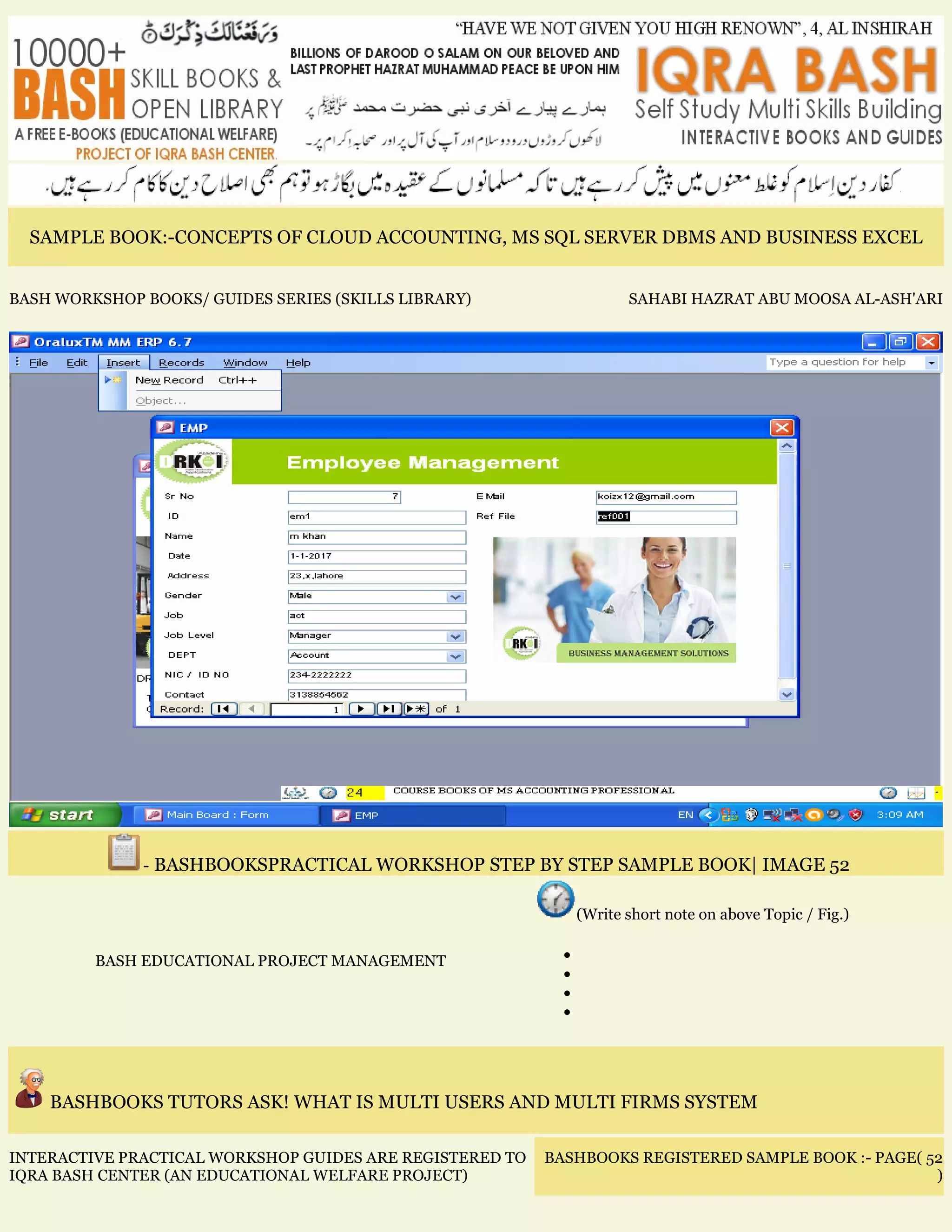 SAMPLE BOOK:-CONCEPTS OF CLOUD ACCOUNTING, MS SQL SERVER DBMS AND BUSINESS EXCEL
BASH WORKSHOP BOOKS/ GUIDES SERIES (SKILLS LIBRARY) SAHABI HAZRAT ABU MOOSA AL-ASH'ARI
- BASHBOOKSPRACTICAL WORKSHOP STEP BY STEP SAMPLE BOOK| IMAGE 52
BASH EDUCATIONAL PROJECT MANAGEMENT
(Write short note on above Topic / Fig.)
•
•
•
•
BASHBOOKS TUTORS ASK! WHAT IS MULTI USERS AND MULTI FIRMS SYSTEM
INTERACTIVE PRACTICAL WORKSHOP GUIDES ARE REGISTERED TO
IQRA BASH CENTER (AN EDUCATIONAL WELFARE PROJECT)
BASHBOOKS REGISTERED SAMPLE BOOK :- PAGE( 52
)
 