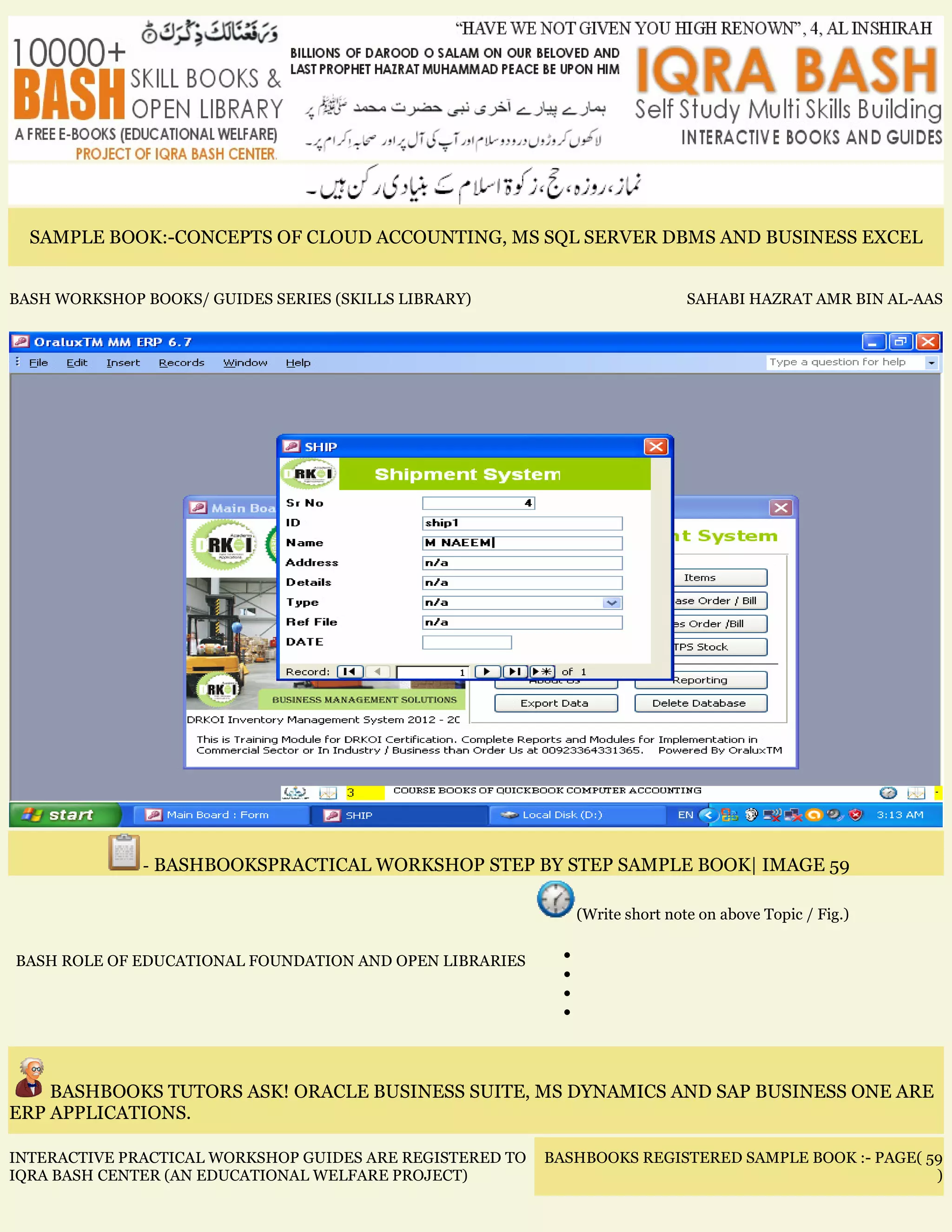 SAMPLE BOOK:-CONCEPTS OF CLOUD ACCOUNTING, MS SQL SERVER DBMS AND BUSINESS EXCEL
BASH WORKSHOP BOOKS/ GUIDES SERIES (SKILLS LIBRARY) SAHABI HAZRAT AMR BIN AL-AAS
- BASHBOOKSPRACTICAL WORKSHOP STEP BY STEP SAMPLE BOOK| IMAGE 59
BASH ROLE OF EDUCATIONAL FOUNDATION AND OPEN LIBRARIES
(Write short note on above Topic / Fig.)
•
•
•
•
BASHBOOKS TUTORS ASK! ORACLE BUSINESS SUITE, MS DYNAMICS AND SAP BUSINESS ONE ARE
ERP APPLICATIONS.
INTERACTIVE PRACTICAL WORKSHOP GUIDES ARE REGISTERED TO
IQRA BASH CENTER (AN EDUCATIONAL WELFARE PROJECT)
BASHBOOKS REGISTERED SAMPLE BOOK :- PAGE( 59
)
 