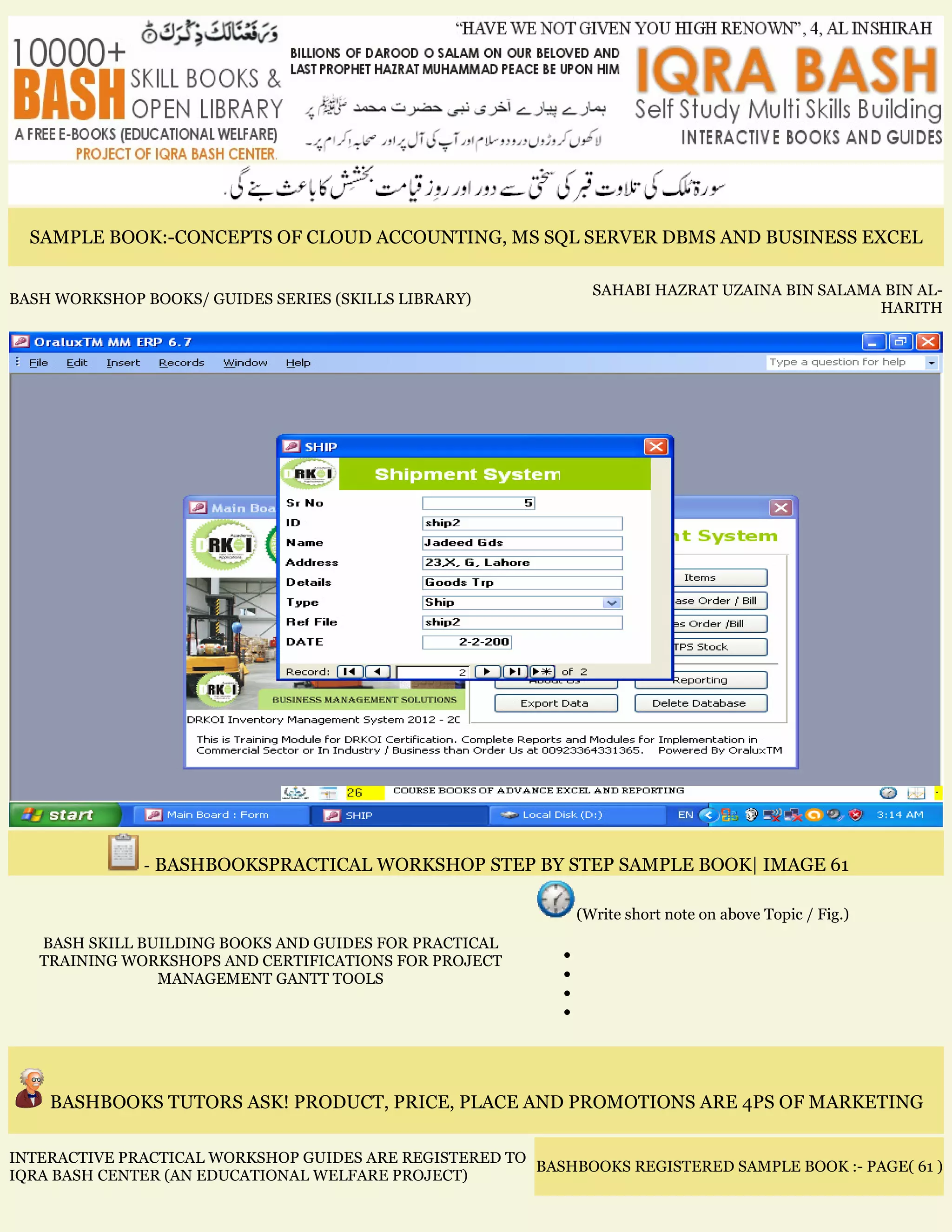SAMPLE BOOK:-CONCEPTS OF CLOUD ACCOUNTING, MS SQL SERVER DBMS AND BUSINESS EXCEL
BASH WORKSHOP BOOKS/ GUIDES SERIES (SKILLS LIBRARY)
SAHABI HAZRAT UZAINA BIN SALAMA BIN AL-
HARITH
- BASHBOOKSPRACTICAL WORKSHOP STEP BY STEP SAMPLE BOOK| IMAGE 61
BASH SKILL BUILDING BOOKS AND GUIDES FOR PRACTICAL
TRAINING WORKSHOPS AND CERTIFICATIONS FOR PROJECT
MANAGEMENT GANTT TOOLS
(Write short note on above Topic / Fig.)
•
•
•
•
BASHBOOKS TUTORS ASK! PRODUCT, PRICE, PLACE AND PROMOTIONS ARE 4PS OF MARKETING
INTERACTIVE PRACTICAL WORKSHOP GUIDES ARE REGISTERED TO
IQRA BASH CENTER (AN EDUCATIONAL WELFARE PROJECT)
BASHBOOKS REGISTERED SAMPLE BOOK :- PAGE( 61 )
 