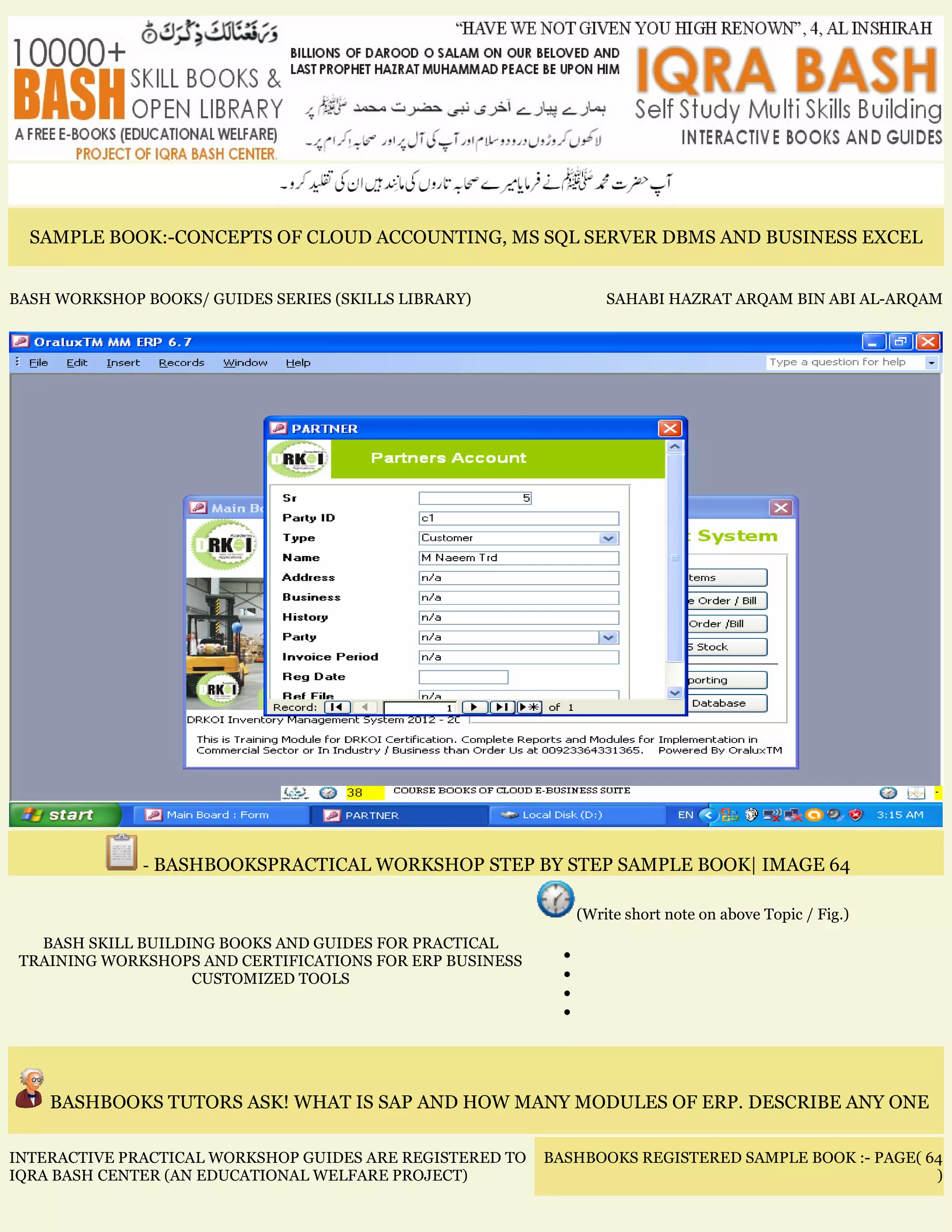 SAMPLE BOOK:-CONCEPTS OF CLOUD ACCOUNTING, MS SQL SERVER DBMS AND BUSINESS EXCEL
BASH WORKSHOP BOOKS/ GUIDES SERIES (SKILLS LIBRARY) SAHABI HAZRAT ARQAM BIN ABI AL-ARQAM
- BASHBOOKSPRACTICAL WORKSHOP STEP BY STEP SAMPLE BOOK| IMAGE 64
BASH SKILL BUILDING BOOKS AND GUIDES FOR PRACTICAL
TRAINING WORKSHOPS AND CERTIFICATIONS FOR ERP BUSINESS
CUSTOMIZED TOOLS
(Write short note on above Topic / Fig.)
•
•
•
•
BASHBOOKS TUTORS ASK! WHAT IS SAP AND HOW MANY MODULES OF ERP. DESCRIBE ANY ONE
INTERACTIVE PRACTICAL WORKSHOP GUIDES ARE REGISTERED TO
IQRA BASH CENTER (AN EDUCATIONAL WELFARE PROJECT)
BASHBOOKS REGISTERED SAMPLE BOOK :- PAGE( 64
)
 