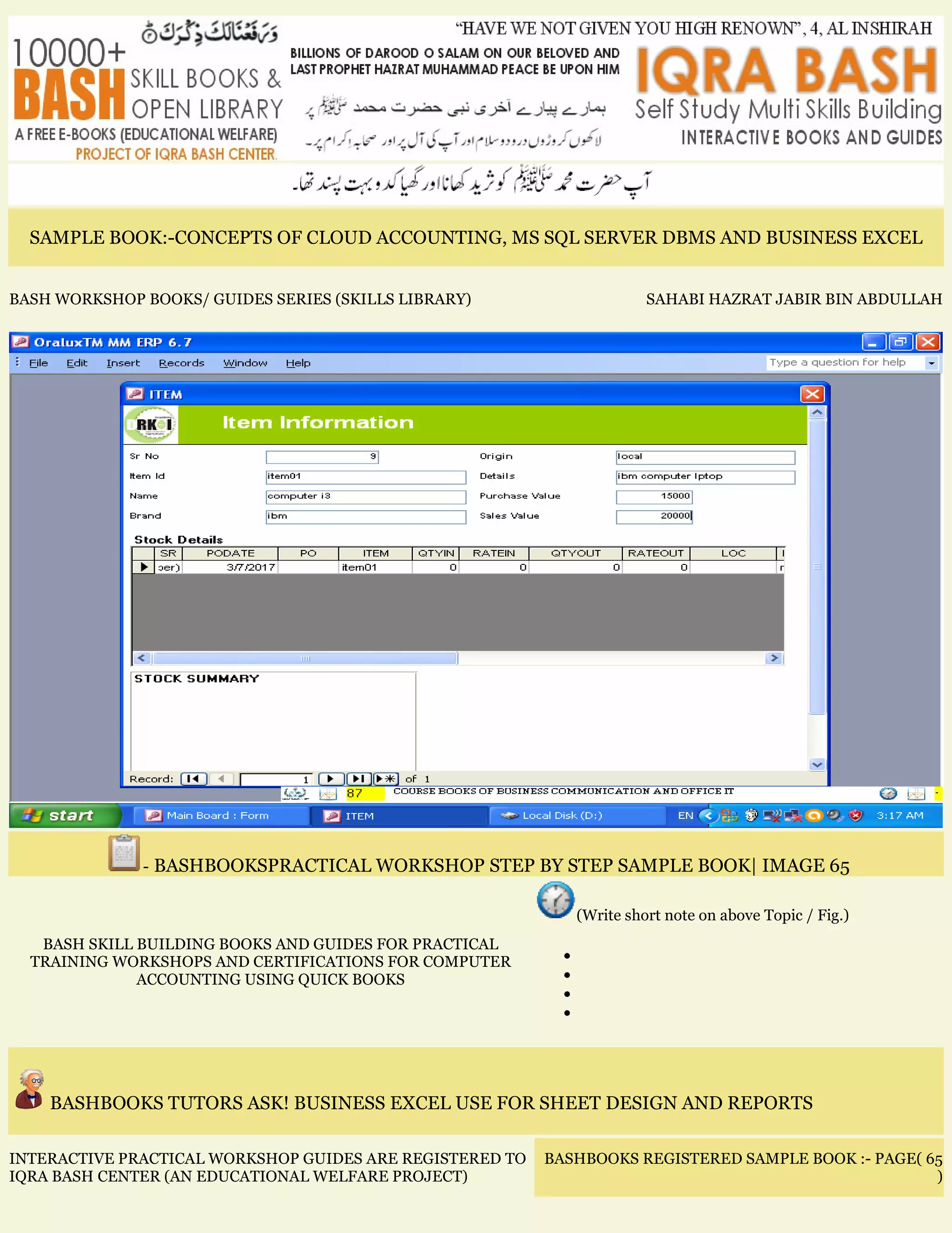 SAMPLE BOOK:-CONCEPTS OF CLOUD ACCOUNTING, MS SQL SERVER DBMS AND BUSINESS EXCEL
BASH WORKSHOP BOOKS/ GUIDES SERIES (SKILLS LIBRARY) SAHABI HAZRAT JABIR BIN ABDULLAH
- BASHBOOKSPRACTICAL WORKSHOP STEP BY STEP SAMPLE BOOK| IMAGE 65
BASH SKILL BUILDING BOOKS AND GUIDES FOR PRACTICAL
TRAINING WORKSHOPS AND CERTIFICATIONS FOR COMPUTER
ACCOUNTING USING QUICK BOOKS
(Write short note on above Topic / Fig.)
•
•
•
•
BASHBOOKS TUTORS ASK! BUSINESS EXCEL USE FOR SHEET DESIGN AND REPORTS
INTERACTIVE PRACTICAL WORKSHOP GUIDES ARE REGISTERED TO
IQRA BASH CENTER (AN EDUCATIONAL WELFARE PROJECT)
BASHBOOKS REGISTERED SAMPLE BOOK :- PAGE( 65
)
 