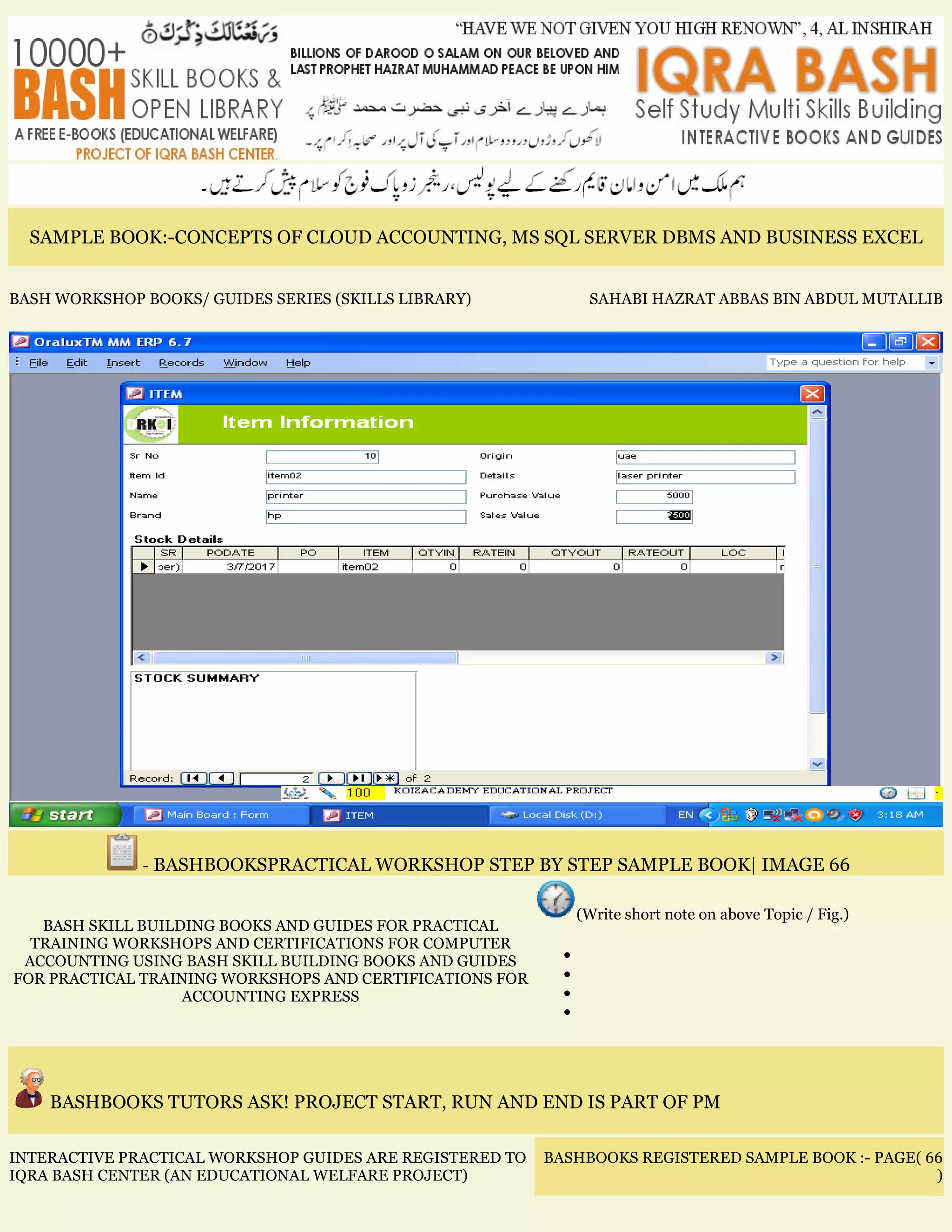 SAMPLE BOOK:-CONCEPTS OF CLOUD ACCOUNTING, MS SQL SERVER DBMS AND BUSINESS EXCEL
BASH WORKSHOP BOOKS/ GUIDES SERIES (SKILLS LIBRARY) SAHABI HAZRAT ABBAS BIN ABDUL MUTALLIB
- BASHBOOKSPRACTICAL WORKSHOP STEP BY STEP SAMPLE BOOK| IMAGE 66
BASH SKILL BUILDING BOOKS AND GUIDES FOR PRACTICAL
TRAINING WORKSHOPS AND CERTIFICATIONS FOR COMPUTER
ACCOUNTING USING BASH SKILL BUILDING BOOKS AND GUIDES
FOR PRACTICAL TRAINING WORKSHOPS AND CERTIFICATIONS FOR
ACCOUNTING EXPRESS
(Write short note on above Topic / Fig.)
•
•
•
•
BASHBOOKS TUTORS ASK! PROJECT START, RUN AND END IS PART OF PM
INTERACTIVE PRACTICAL WORKSHOP GUIDES ARE REGISTERED TO
IQRA BASH CENTER (AN EDUCATIONAL WELFARE PROJECT)
BASHBOOKS REGISTERED SAMPLE BOOK :- PAGE( 66
)
 