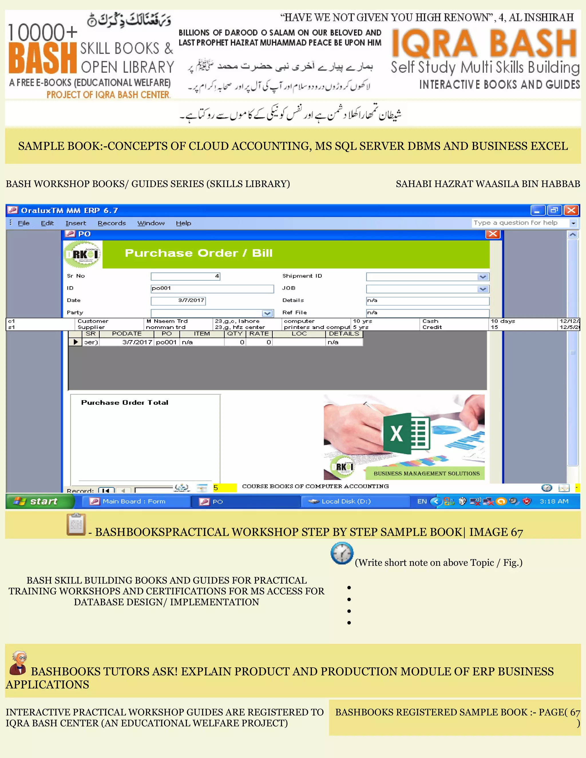 SAMPLE BOOK:-CONCEPTS OF CLOUD ACCOUNTING, MS SQL SERVER DBMS AND BUSINESS EXCEL
BASH WORKSHOP BOOKS/ GUIDES SERIES (SKILLS LIBRARY) SAHABI HAZRAT WAASILA BIN HABBAB
- BASHBOOKSPRACTICAL WORKSHOP STEP BY STEP SAMPLE BOOK| IMAGE 67
BASH SKILL BUILDING BOOKS AND GUIDES FOR PRACTICAL
TRAINING WORKSHOPS AND CERTIFICATIONS FOR MS ACCESS FOR
DATABASE DESIGN/ IMPLEMENTATION
(Write short note on above Topic / Fig.)
•
•
•
•
BASHBOOKS TUTORS ASK! EXPLAIN PRODUCT AND PRODUCTION MODULE OF ERP BUSINESS
APPLICATIONS
INTERACTIVE PRACTICAL WORKSHOP GUIDES ARE REGISTERED TO
IQRA BASH CENTER (AN EDUCATIONAL WELFARE PROJECT)
BASHBOOKS REGISTERED SAMPLE BOOK :- PAGE( 67
)
 