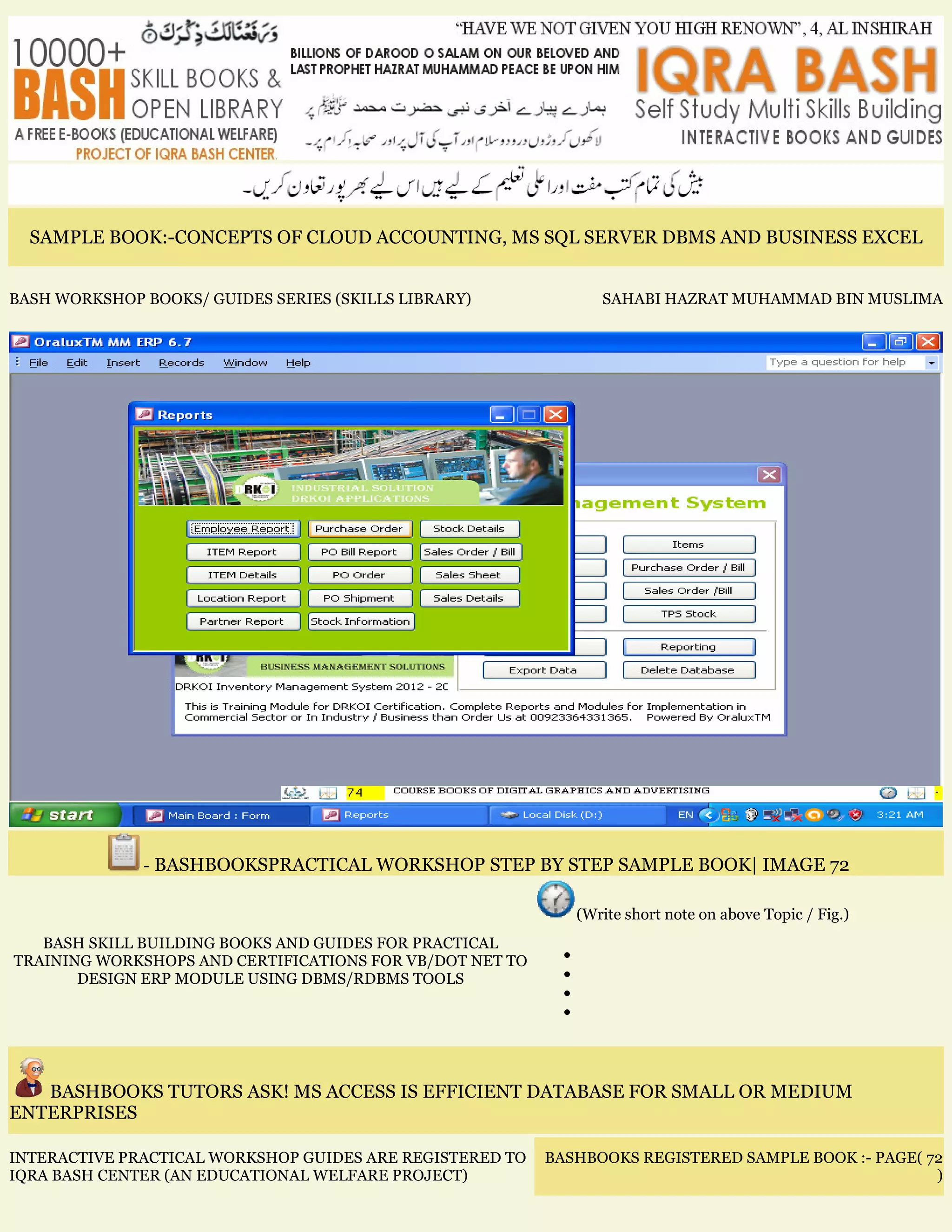 SAMPLE BOOK:-CONCEPTS OF CLOUD ACCOUNTING, MS SQL SERVER DBMS AND BUSINESS EXCEL
BASH WORKSHOP BOOKS/ GUIDES SERIES (SKILLS LIBRARY) SAHABI HAZRAT MUHAMMAD BIN MUSLIMA
- BASHBOOKSPRACTICAL WORKSHOP STEP BY STEP SAMPLE BOOK| IMAGE 72
BASH SKILL BUILDING BOOKS AND GUIDES FOR PRACTICAL
TRAINING WORKSHOPS AND CERTIFICATIONS FOR VB/DOT NET TO
DESIGN ERP MODULE USING DBMS/RDBMS TOOLS
(Write short note on above Topic / Fig.)
•
•
•
•
BASHBOOKS TUTORS ASK! MS ACCESS IS EFFICIENT DATABASE FOR SMALL OR MEDIUM
ENTERPRISES
INTERACTIVE PRACTICAL WORKSHOP GUIDES ARE REGISTERED TO
IQRA BASH CENTER (AN EDUCATIONAL WELFARE PROJECT)
BASHBOOKS REGISTERED SAMPLE BOOK :- PAGE( 72
)
 