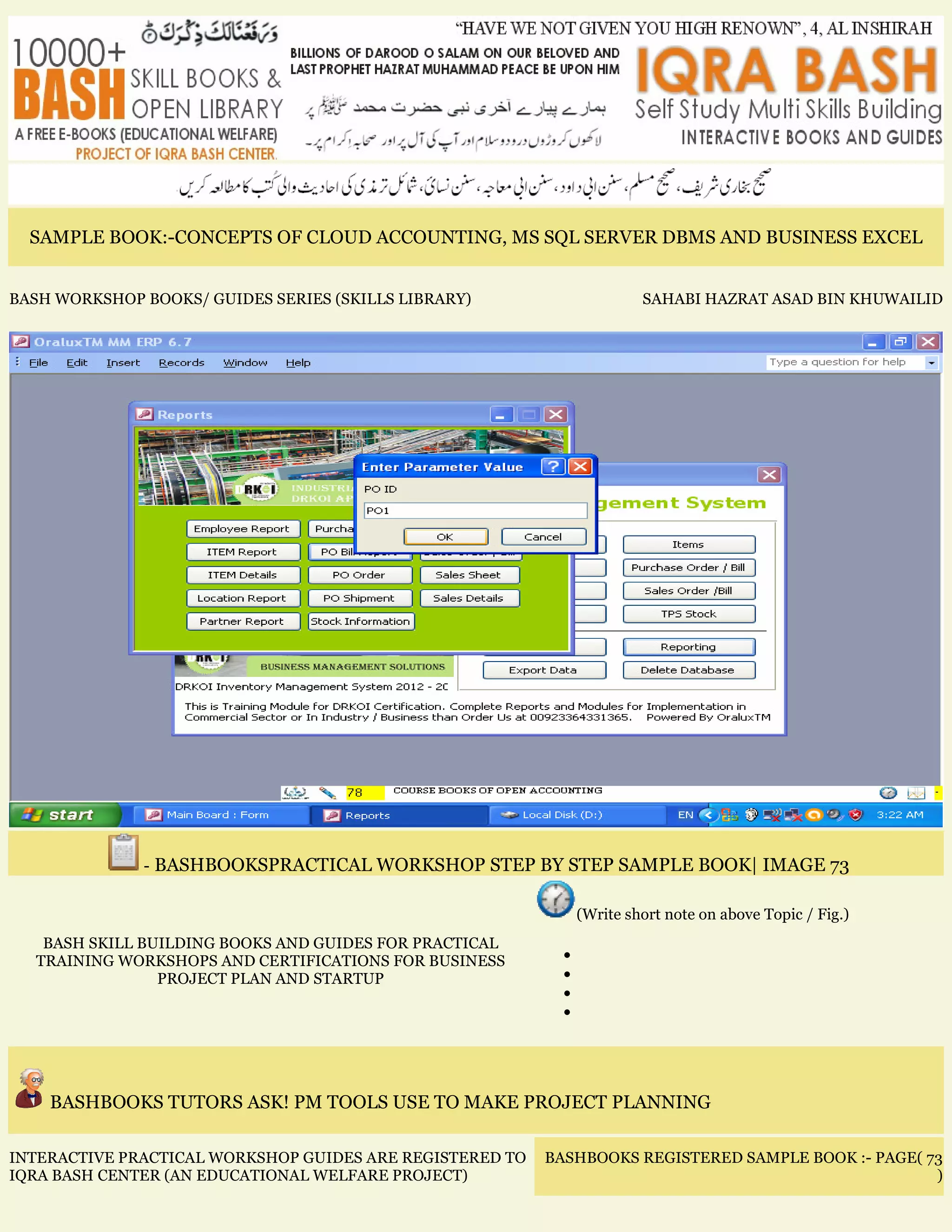 SAMPLE BOOK:-CONCEPTS OF CLOUD ACCOUNTING, MS SQL SERVER DBMS AND BUSINESS EXCEL
BASH WORKSHOP BOOKS/ GUIDES SERIES (SKILLS LIBRARY) SAHABI HAZRAT ASAD BIN KHUWAILID
- BASHBOOKSPRACTICAL WORKSHOP STEP BY STEP SAMPLE BOOK| IMAGE 73
BASH SKILL BUILDING BOOKS AND GUIDES FOR PRACTICAL
TRAINING WORKSHOPS AND CERTIFICATIONS FOR BUSINESS
PROJECT PLAN AND STARTUP
(Write short note on above Topic / Fig.)
•
•
•
•
BASHBOOKS TUTORS ASK! PM TOOLS USE TO MAKE PROJECT PLANNING
INTERACTIVE PRACTICAL WORKSHOP GUIDES ARE REGISTERED TO
IQRA BASH CENTER (AN EDUCATIONAL WELFARE PROJECT)
BASHBOOKS REGISTERED SAMPLE BOOK :- PAGE( 73
)
 