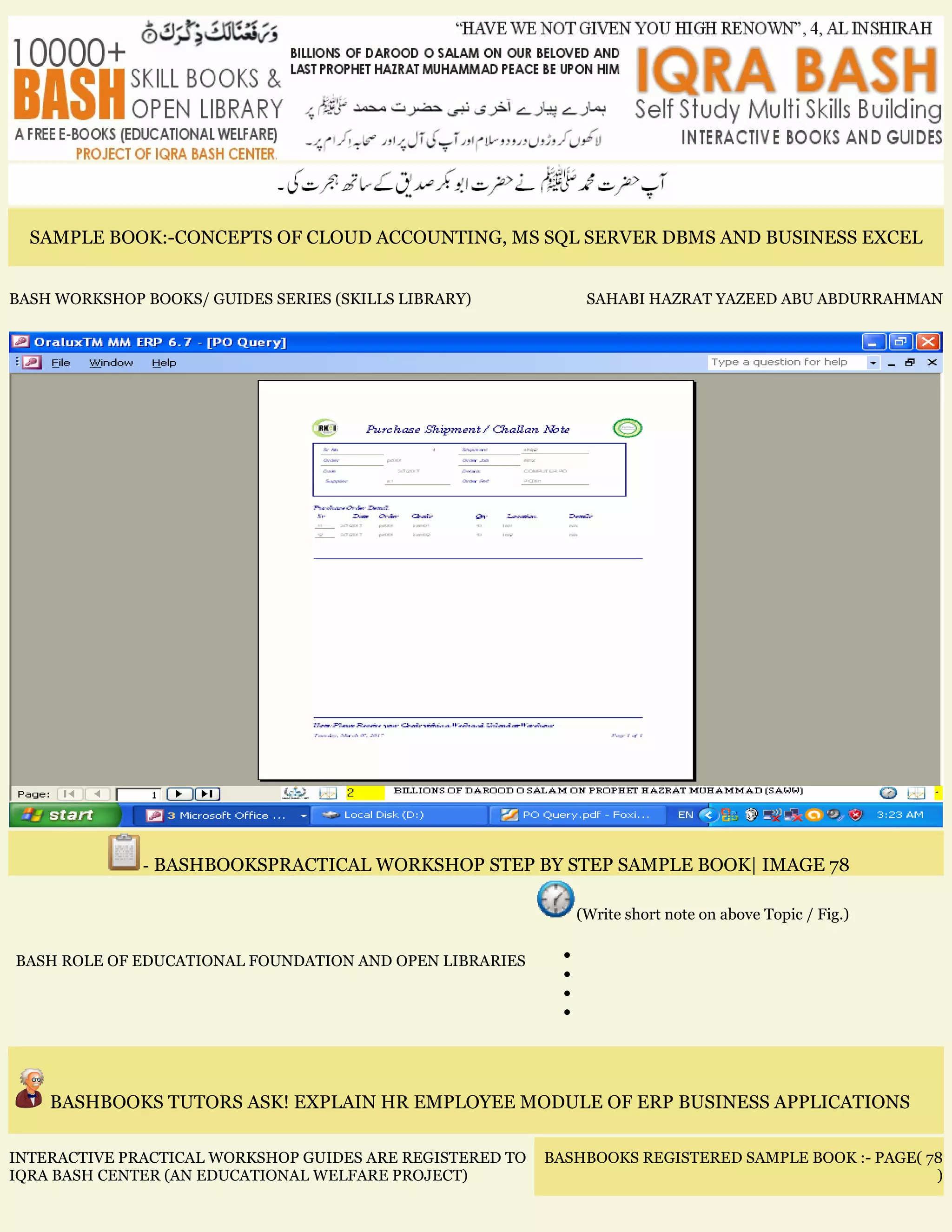 SAMPLE BOOK:-CONCEPTS OF CLOUD ACCOUNTING, MS SQL SERVER DBMS AND BUSINESS EXCEL
BASH WORKSHOP BOOKS/ GUIDES SERIES (SKILLS LIBRARY) SAHABI HAZRAT YAZEED ABU ABDURRAHMAN
- BASHBOOKSPRACTICAL WORKSHOP STEP BY STEP SAMPLE BOOK| IMAGE 78
BASH ROLE OF EDUCATIONAL FOUNDATION AND OPEN LIBRARIES
(Write short note on above Topic / Fig.)
•
•
•
•
BASHBOOKS TUTORS ASK! EXPLAIN HR EMPLOYEE MODULE OF ERP BUSINESS APPLICATIONS
INTERACTIVE PRACTICAL WORKSHOP GUIDES ARE REGISTERED TO
IQRA BASH CENTER (AN EDUCATIONAL WELFARE PROJECT)
BASHBOOKS REGISTERED SAMPLE BOOK :- PAGE( 78
)
 