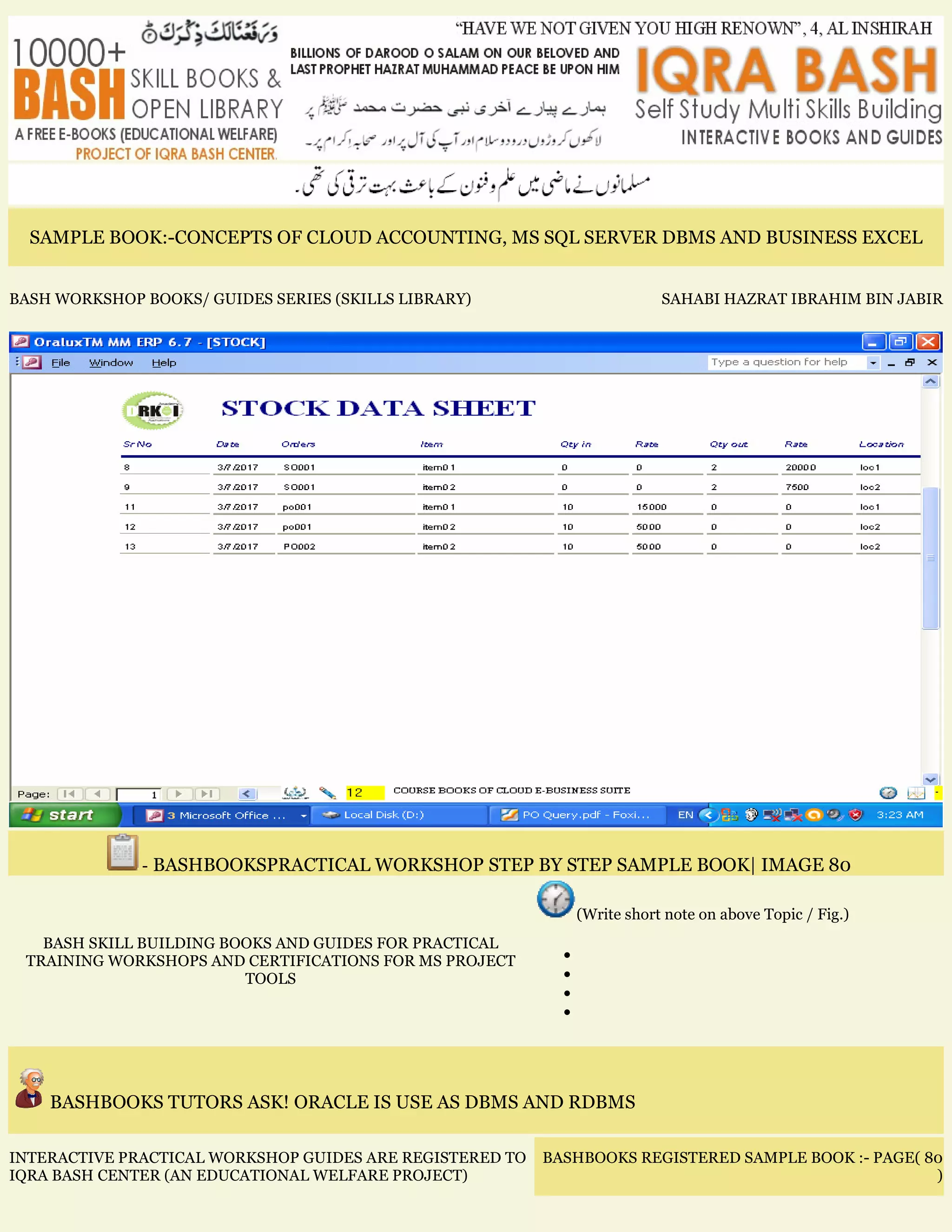 SAMPLE BOOK:-CONCEPTS OF CLOUD ACCOUNTING, MS SQL SERVER DBMS AND BUSINESS EXCEL
BASH WORKSHOP BOOKS/ GUIDES SERIES (SKILLS LIBRARY) SAHABI HAZRAT IBRAHIM BIN JABIR
- BASHBOOKSPRACTICAL WORKSHOP STEP BY STEP SAMPLE BOOK| IMAGE 80
BASH SKILL BUILDING BOOKS AND GUIDES FOR PRACTICAL
TRAINING WORKSHOPS AND CERTIFICATIONS FOR MS PROJECT
TOOLS
(Write short note on above Topic / Fig.)
•
•
•
•
BASHBOOKS TUTORS ASK! ORACLE IS USE AS DBMS AND RDBMS
INTERACTIVE PRACTICAL WORKSHOP GUIDES ARE REGISTERED TO
IQRA BASH CENTER (AN EDUCATIONAL WELFARE PROJECT)
BASHBOOKS REGISTERED SAMPLE BOOK :- PAGE( 80
)
 