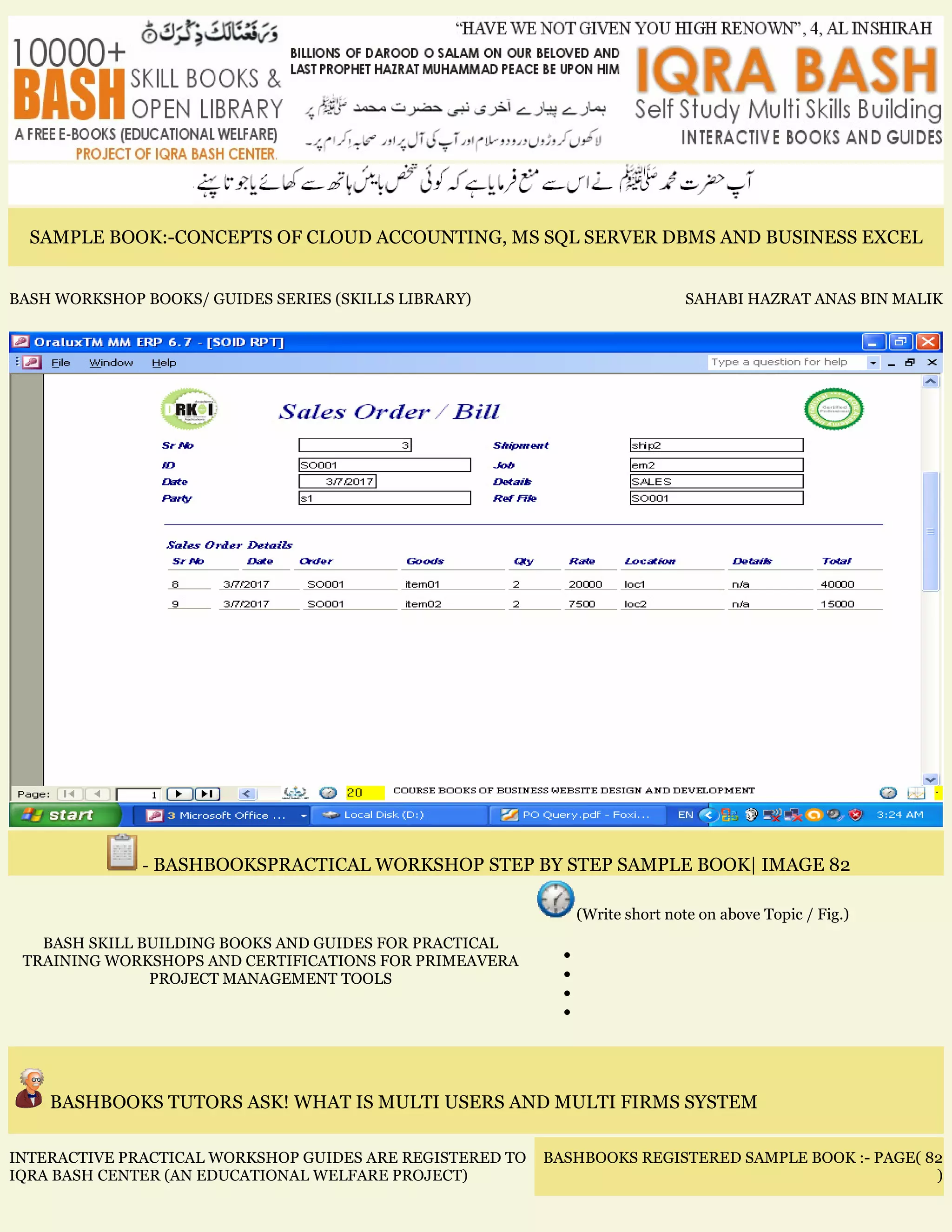 SAMPLE BOOK:-CONCEPTS OF CLOUD ACCOUNTING, MS SQL SERVER DBMS AND BUSINESS EXCEL
BASH WORKSHOP BOOKS/ GUIDES SERIES (SKILLS LIBRARY) SAHABI HAZRAT ANAS BIN MALIK
- BASHBOOKSPRACTICAL WORKSHOP STEP BY STEP SAMPLE BOOK| IMAGE 82
BASH SKILL BUILDING BOOKS AND GUIDES FOR PRACTICAL
TRAINING WORKSHOPS AND CERTIFICATIONS FOR PRIMEAVERA
PROJECT MANAGEMENT TOOLS
(Write short note on above Topic / Fig.)
•
•
•
•
BASHBOOKS TUTORS ASK! WHAT IS MULTI USERS AND MULTI FIRMS SYSTEM
INTERACTIVE PRACTICAL WORKSHOP GUIDES ARE REGISTERED TO
IQRA BASH CENTER (AN EDUCATIONAL WELFARE PROJECT)
BASHBOOKS REGISTERED SAMPLE BOOK :- PAGE( 82
)
 
