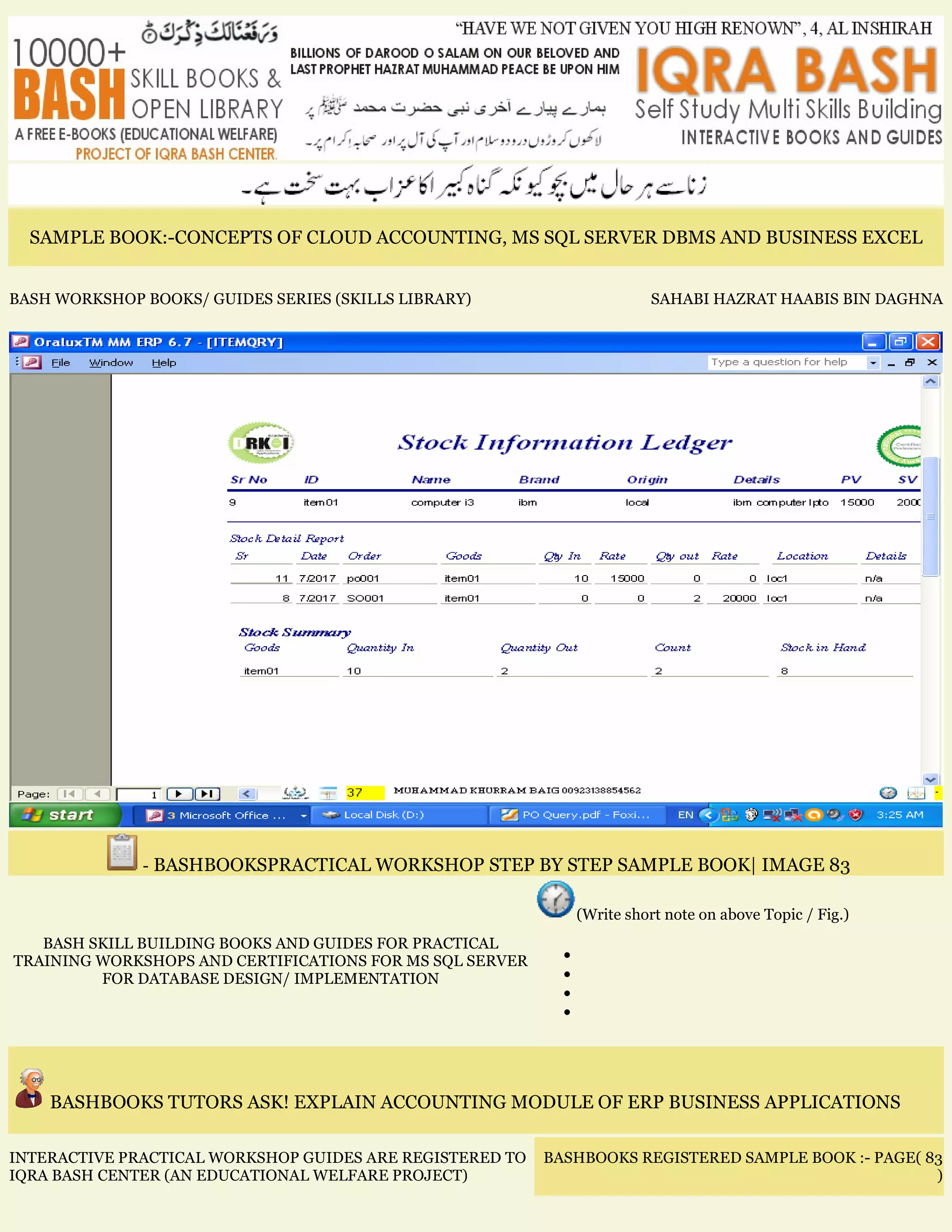 SAMPLE BOOK:-CONCEPTS OF CLOUD ACCOUNTING, MS SQL SERVER DBMS AND BUSINESS EXCEL
BASH WORKSHOP BOOKS/ GUIDES SERIES (SKILLS LIBRARY) SAHABI HAZRAT HAABIS BIN DAGHNA
- BASHBOOKSPRACTICAL WORKSHOP STEP BY STEP SAMPLE BOOK| IMAGE 83
BASH SKILL BUILDING BOOKS AND GUIDES FOR PRACTICAL
TRAINING WORKSHOPS AND CERTIFICATIONS FOR MS SQL SERVER
FOR DATABASE DESIGN/ IMPLEMENTATION
(Write short note on above Topic / Fig.)
•
•
•
•
BASHBOOKS TUTORS ASK! EXPLAIN ACCOUNTING MODULE OF ERP BUSINESS APPLICATIONS
INTERACTIVE PRACTICAL WORKSHOP GUIDES ARE REGISTERED TO
IQRA BASH CENTER (AN EDUCATIONAL WELFARE PROJECT)
BASHBOOKS REGISTERED SAMPLE BOOK :- PAGE( 83
)
 