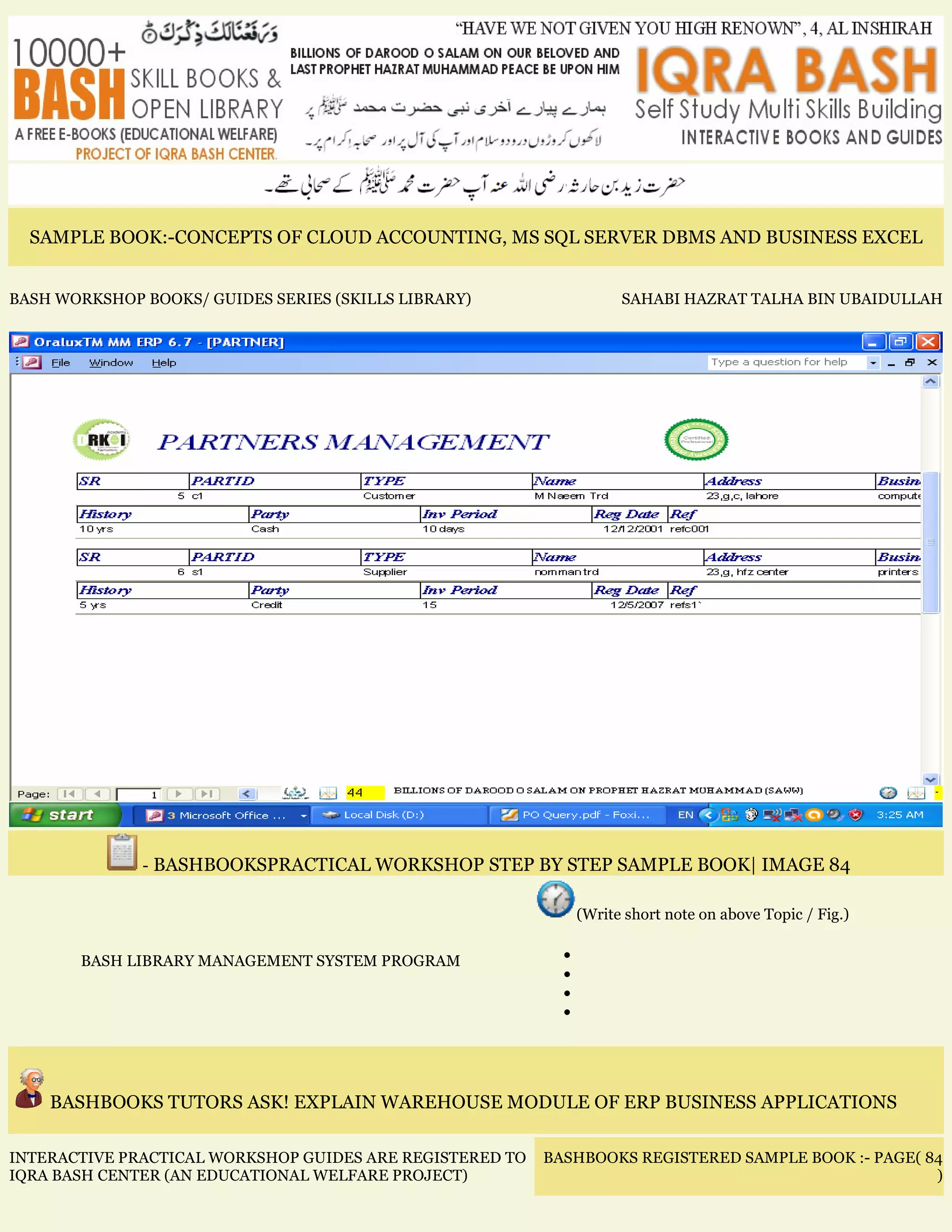 SAMPLE BOOK:-CONCEPTS OF CLOUD ACCOUNTING, MS SQL SERVER DBMS AND BUSINESS EXCEL
BASH WORKSHOP BOOKS/ GUIDES SERIES (SKILLS LIBRARY) SAHABI HAZRAT TALHA BIN UBAIDULLAH
- BASHBOOKSPRACTICAL WORKSHOP STEP BY STEP SAMPLE BOOK| IMAGE 84
BASH LIBRARY MANAGEMENT SYSTEM PROGRAM
(Write short note on above Topic / Fig.)
•
•
•
•
BASHBOOKS TUTORS ASK! EXPLAIN WAREHOUSE MODULE OF ERP BUSINESS APPLICATIONS
INTERACTIVE PRACTICAL WORKSHOP GUIDES ARE REGISTERED TO
IQRA BASH CENTER (AN EDUCATIONAL WELFARE PROJECT)
BASHBOOKS REGISTERED SAMPLE BOOK :- PAGE( 84
)
 