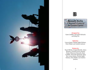 2 3
Edited by:
Lorcan James, Phoebe Inglis-Holmes,
Dom Walker and Andrew Jackson.
Designed by:
Katie Griffiths, Alexander Richards
and Qing Wu.
Written by:
Stuart Blythe, Giorgia Masiello, Alicia
Ramirez, Christina Powis, Rachel
Nolan, Rhiannon Edwards, Katie
Griffiths, Alexander Richards, Qing
Wu, Lorcan James, Phoebe Inglis-
Holmes, Dom Walker and Andrew
Jackson.
BB
Beneath Berlin
A Beginner’s Guide to
the German Capital
 