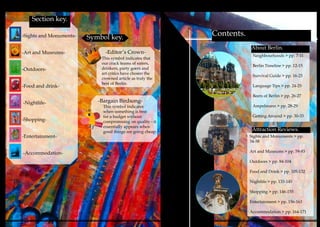 4 52
Section key.
Symbol key.
-Editor’s Crown-
About Berlin.
Attraction Reviews.
-Sights and Monuments-
-Art and Museums-
-Outdoors-
-Food and drink-
-Nightlife-
-Shopping-
-Entertainment-
-Accommodation-
Contents.
This symbol indicates that
our crack teams of eaters,
drinkers, party goers and
art critics have chosen the
crowned article as truly the
best of Berlin.
-Bargain Birdsong-
This symbol indicates
when something is best
for a budget without
compromising on quality - it
essentially appears when
good things are going cheap.
Neighbourhoods > pp. 7-11
Berlin Timeline > pp. 12-15
Survival Guide > pp. 16-23
Language Tips > pp. 24-25
Beers of Berlin > pp. 26-27
Ampelmann > pp. 28-29
Getting Around > pp. 30-33
Sights and Monuments > pp.
34-58
Art and Museums > pp. 59-83
Outdoors > pp. 84-104
Food and Drink > pp. 105-132
Nightlife > pp. 133-145
Shopping > pp. 146-155
Entertainment > pp. 156-163
Accommodation > pp. 164-171
 