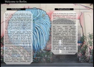 6 7
Neighbourhoods.
Berlin is one mental metropolis that you
will never want to leave. Refusing to hide
from its past and always striving towards
a better future, the entirely unique history
(the Wars, the Nazis, the Wall, the influx of
immigrants and hippies, the rise of techno
and the rule of the creative industry) sets
it so far apart from other European cities.
All it takes is one short walk and it feels
like you are travelling in a time machine.
From Prussian palaces and derelict
warehouses, to fascist bunkers, communist
blocks and Post-modern skyscrapers; this
fast-paced city is full of paradox, with a
skyline that changes as fast its weather.
Homeofthedonerkebabandcurrywusrt,for
little money you can eat and drink like a king
and still have the cash to hit up a nightclub.
With over 170 museums, 600 galleries, three
opera houses, scores of theatres and plenty
of space to play in, it makes sense that every
young aspiring artist in the world is moving
here. This phenomenal cultural landscape
is setting trends like New York in the 80s.
It’s a rainbow mash-up of diverse
cultural elements, it’s wild and
vivacious, “poor but sexy”. Berlin is a
playground where “anything goes”.
Introduction.
	 Welcome to Berlin.
It may be 10 times the size of Paris, but
its key areas are pleasantly compact and
the excellent public transport system
makesiteasytogetfromAtoB.Theopen
space and multiple parks make it one of
the greenest cities in the world and you
can walk without fear during the night.
We have divided the city
into smaller, more digestible
areas to make your life easier.
Take a stroll through the tranquil
and elegant streets of CHARLOT-
TENBERG. Party hard in FRIED-
RICHSHAIN, or hang with the hipsters
in KREUZBERG. Sightsee in MITTE
and bar-hop in NEUKOLLN. Explore
the art scene in PRENZLAUERBERG or
shop till you drop in SCHÖNEBERG.
Each one of these neighbourhoods has
its own unique charm and atmosphere
and collectively they compose
the Berlin that we know and love.
-Rachel Nolan-
 